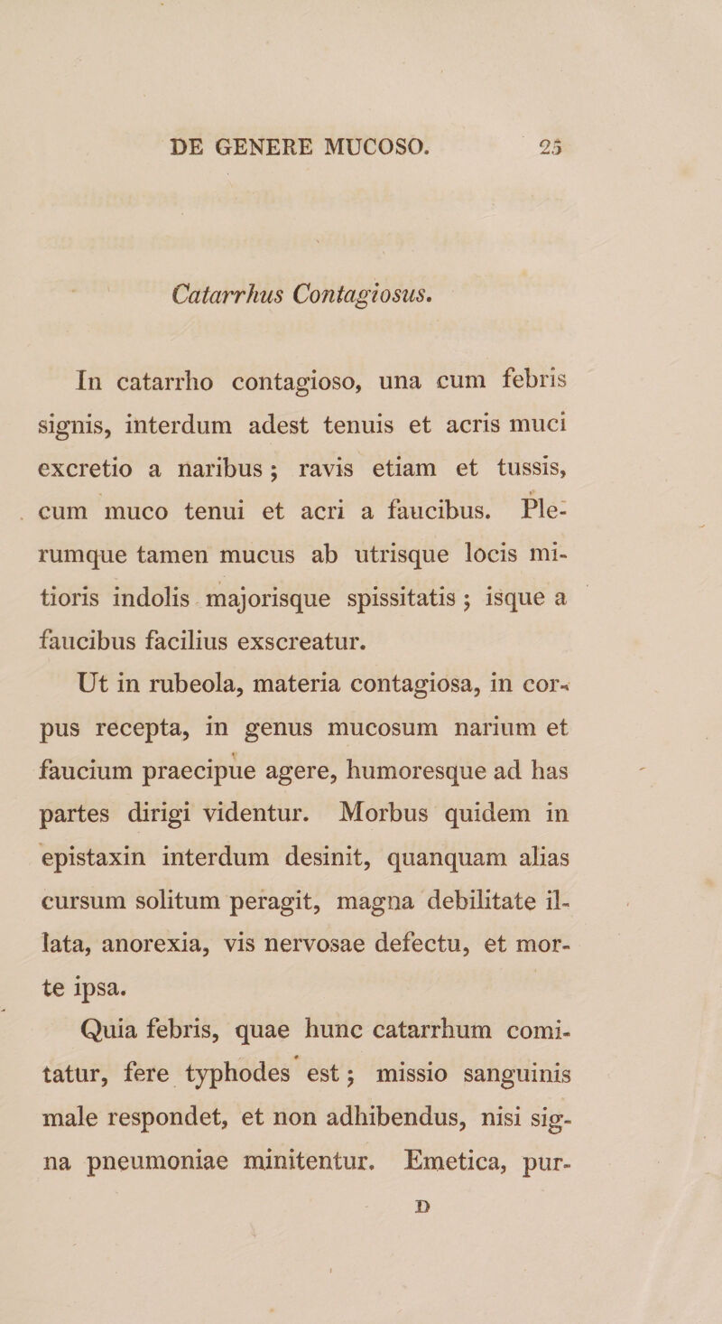 Catarrhus Contagiosus. In catarrho contagioso, una cum febris signis, interdum adest tenuis et acris muci excretio a naribus; ravis etiam et tussis, cum muco tenui et acri a faucibus. Ple¬ rumque tamen mucus ab utrisque locis mi¬ tioris indolis majorisque spissitatis ; isque a faucibus facilius exscreatur. Ut in rubeola, materia contagiosa, in coiv pus recepta, in genus mucosum narium et faucium praecipue agere, humoresque ad has partes dirigi videntur. Morbus quidem in epistaxin interdum desinit, quanquam alias cursum solitum peragit, magna debilitate il¬ lata, anorexia, vis nervosae defectu, et mor¬ te ipsa. Quia febris, quae hunc catarrhum comi- 0 tatur, fere typhodes est \ missio sanguinis male respondet, et non adhibendus, nisi sig¬ na pneumoniae minitentur. Emetica, pur- D