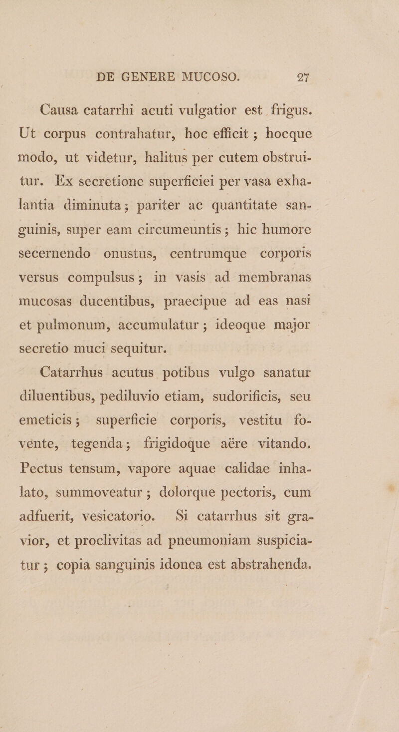 Causa catarrhi acuti vulgatior est frigus. Ut corpus contrahatur, hoc efficit; hocque modo, ut videtur, halitus per cutem obstrui¬ tur. Ex secretione superficiei per vasa exha¬ lantia diminuta \ pariter ac quantitate san¬ guinis, super eam circumeuntis ; hic humore secernendo onustus, centrumque corporis versus compulsus ; in vasis ad membranas mucosas ducentibus, praecipue ad eas nasi et pulmonum, accumulatur ; ideoque major secretio muci sequitur. Catarrhus acutus potibus vulgo sanatur diluentibus, pediluvio etiam, sudorificis, seu emeticis \ superficie corporis, vestitu fo¬ vente, tegenda; frigidoque aere vitando. Pectus tensum, vapore aquae calidae inha¬ lato, summoveatur ; dolorque pectoris, cum adfuerit, vesicatorio. Si catarrhus sit gra¬ vior, et proclivitas ad pneumoniam suspicia- tur ; copia sanguinis idonea est abstrahenda.