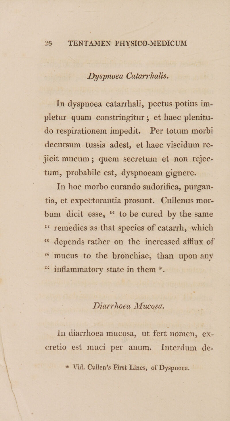 Dyspnoea Catarrhalis. In dyspnoea catarrhali, pectus potius im¬ pletur quam constringitur ; et haec plenitu¬ do respirationem impedit. Per totum morbi decursum tussis adest, et haec viscidum re¬ jicit mucum; quem secretum et non rejec¬ tum, probabile est, dyspnoeam gignere. In hoc morbo curando sudorifica, purgan¬ tia, et expectorantia prosunt. Cuilenus mor¬ bum dicit esse, “ to be cured by the same C£ remedies as that species of catarrh, which “ depends rather on the increased afflux of £C mucus to the bronchiae, than upon any “ inflammatory state in them #. Diarrhoea Mucosa. :• * I In diarrhoea mucosa, ut fert nomen, ex- cretio est muci per anum. Interdum de- * Vid. CuIleiPs First Lines, of Dyspnoea.
