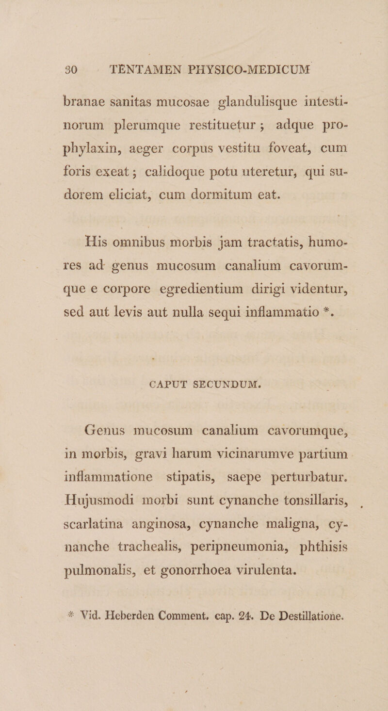 branae sanitas mucosae glandulisque intesti¬ norum plerumque restituetur ; adque pro- phylaxin, aeger corpus vestitu foveat, cum foris exeat; calidoque potu uteretur, qui su¬ dorem eliciat, cum dormitum eat. His omnibus morbis jam tractatis, humo¬ res ad genus mucosum canalium cavorum¬ que e corpore egredientium dirigi videntur, sed aut levis aut nulla sequi inflammatio #. CAPUT SECUNDUM. Genus mucosum canalium cavorumque, in morbis, gravi harum vicinarumve partium inflammatione stipatis, saepe perturbatur. Hujusmodi morbi sunt cynanche tonsillaris, scarlatina anginosa, cynanche maligna, cy¬ nanche trachealis, peripneumonia, phthisis pulmonalis, et gonorrhoea virulenta. * Vid. Heberden Comment. cap. 24. De Destillatione.