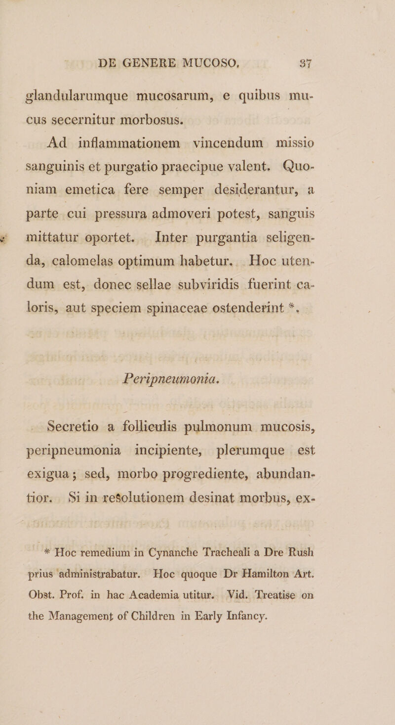 glandularumque mucosarum, e quibus mu¬ cus secernitur morbosus. Ad inflammationem vincendum missio sanguinis et purgatio praecipue valent. Quo¬ niam emetica fere semper desiderantur, a parte cui pressura admoveri potest, sanguis mittatur oportet. Inter purgantia seligen¬ da, calomelas optimum habetur. Hoc uten¬ dum est, donec sellae subviridis fuerint ca¬ loris, aut speciem spinaceae ostenderint Peripneumonia. Secretio a folliculis pulmonum mucosis, peripneumonia incipiente, plerumque est exigua; sed, morbo progrediente, abundan- tior. Si in resolutionem desinat morbus, ex- * Hoc remedium in Cynanche Tracheali a Dre Rush prius administrabatur. Hoc quoque Dr Hamilton Art. Obst. Prof. in hac Academia utitur. Vid. Treatise on the Management of Children in Early Infancy.