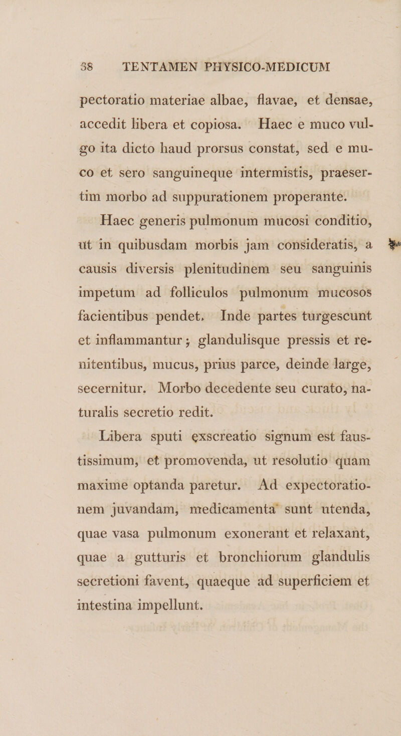 pectoratio materiae albae, flavae, et densae, accedit libera et copiosa. Haec e muco vul¬ go ita dicto haud prorsus constat, sed e mu¬ co et sero sanguineque intermistis, praeser¬ tim morbo ad suppurationem properante. Haec generis pulmonum mucosi conditio, Ut in quibusdam morbis jam consideratis, a causis diversis plenitudinem seu sanguinis impetum ad folliculos pulmonum mucosos facientibus pendet» Inde partes turgescunt et inflammantur \ glandulisque pressis et re- nitentibus, mucus, prius parce, deinde large, secernitur. Morbo decedente seu curato, na¬ turalis secretio redit. Libera sputi exscreatio signum est faus¬ tissimum, et promovenda, ut resolutio quam maxime optanda paretur. Ad expectoratio- nem juvandam, medicamenta sunt utenda, quae vasa pulmonum exonerant et relaxant, quae a gutturis et bronchiorum glandulis secretioni favent, quaeque ad superficiem et intestina impellunt.