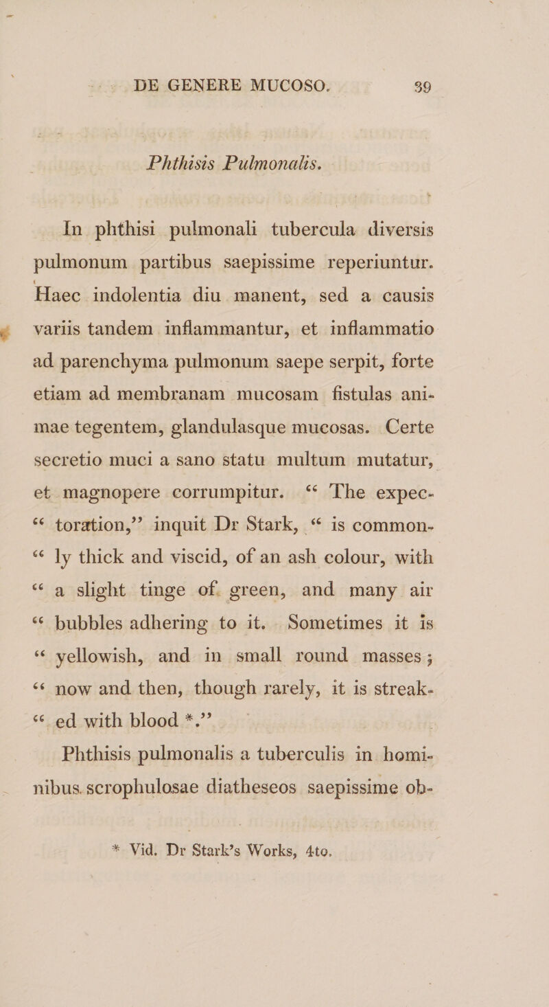 Phthisis Pulmonalis. In phthisi pulmonali tubercula diversis pulmonum partibus saepissime reperiuntur. i Haec indolentia diu manent, sed a causis variis tandem inflammantur, et inflammatio ad parenchyma pulmonum saepe serpit, forte etiam ad membranam mucosam fistulas ani¬ mae tegentem, glandulasque mucosas. Certe secretio muci a sano statu multum mutatur, et magnopere corrumpitur. “ The expec- ct toration,” inquit Dr Stark, “ is commori- “ ly thick and viscid, of an ash colour, with “ a slight tinge of green, and many air cc bubbles adhering to it. Sometimes it is “ yellowish, and in small round masses 5 6 4 now and then, though rarely, it is streak» u ed with blood V’ Phthisis pulmonalis a tuberculis in homi¬ nibus. scrophulosae diatheseos saepissime oh” * Vid. Dr Stark’s Works, 4to.