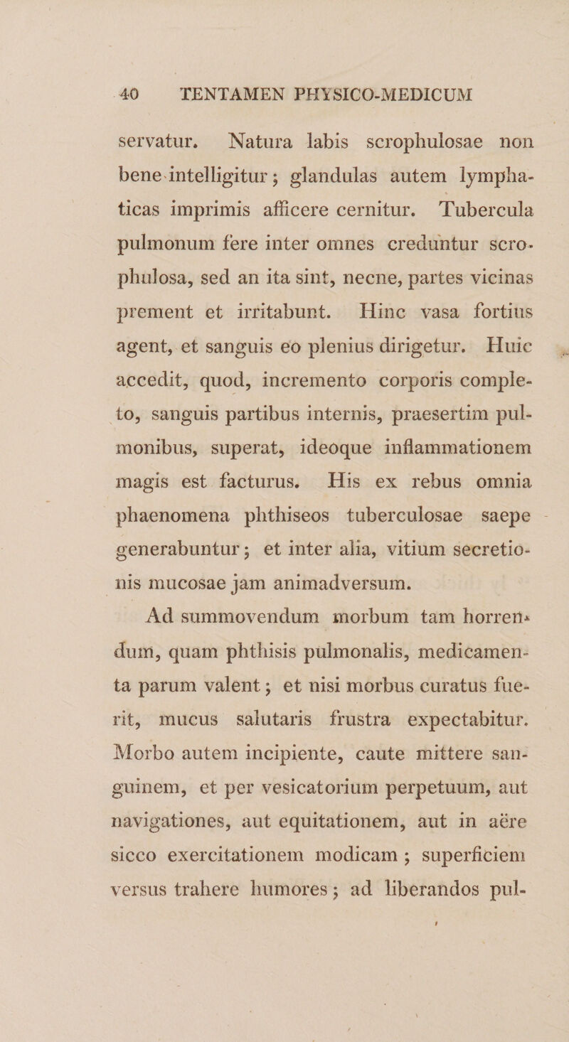 servatur. Natura labis scroplmlosae non bene intelligitur; glandulas autem lympha¬ ticas imprimis afficere cernitur. Tubercula pulmonum fere inter omnes creduntur sero* phulosa, sed an ita sint, necne, partes vicinas prement et irritabunt. Hinc vasa fortius agent, et sanguis eo plenius dirigetur. Huic accedit, quod, incremento corporis comple¬ to, sanguis partibus internis, praesertim pul¬ monibus, superat, ideoque inflammationem magis est facturus. His ex rebus omnia phaenomena phthiseos tuberculosae saepe generabuntur 5 et inter alia, vitium secretio¬ nis mucosae jam animadversum. Ad summovendum morbum tam horreri* dum, quam phthisis pulmonalis, medicamen¬ ta parum valent; et nisi morbus curatus fue¬ rit, mucus salutaris frustra expectabitur. Morbo autem incipiente, caute mittere san¬ guinem, et per vesicatorium perpetuum, aut navigationes, aut equitationem, aut in aere sicco exercitationem modicam ; superficiem versus trahere humores $ ad liberandos pul-
