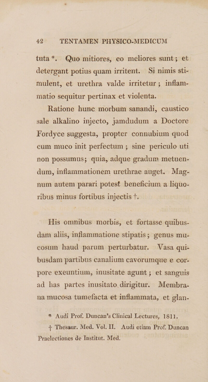 tuta #. Quo mitiores, eo meliores sunt; et detergant potius quam irritent. Si nimis sti¬ mulent, et urethra valde irritetur ; inflam¬ matio sequitur pertinax et violenta. Ratione hunc morbum sanandi, caustico sale alkalino injecto, jamdudum a Doctore Fordyce suggesta, propter connubium quod cum muco init perfectum ; sine periculo uti non possumus; quia, adque gradum metuen¬ dum, inflammationem urethrae auget. Mag¬ num autem parari potest beneficium a liquo¬ ribus minus fortibus injectis t. His omnibus morbis, et fortasse quibus¬ dam aliis, inflammatione stipatis; genus mu¬ cosum haud parum perturbatur. Vasa qui¬ busdam partibus canalium cavorumque e cor¬ pore exeuntium, inusitate agunt; et sanguis ad has partes inusitato dirigitur. Membra¬ na mucosa tumefacta et inflammata, et glan- * Audi Prof. Duncan’s Clmical Lectures, 1811. f Thesaur. Med. Vol. II. Audi etiam Prof. Duncan Praelectiones de Institut. Med.