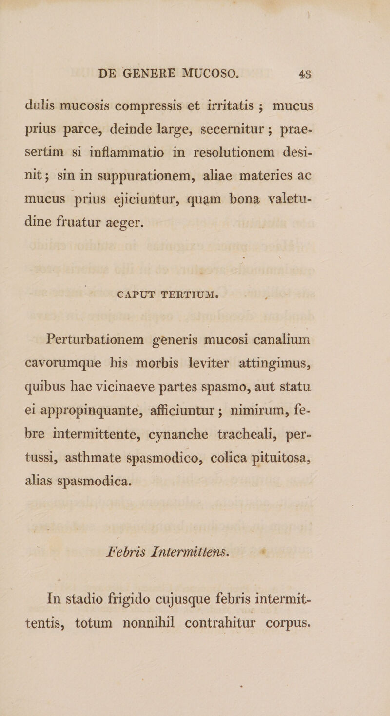 dulis mucosis compressis et irritatis ; mucus prius parce, deinde large, secernitur; prae¬ sertim si inflammatio in resolutionem desi¬ nit ; sin in suppurationem, aliae materies ac mucus prius ejiciuntur, quam bona valetu¬ dine fruatur aeger. CAPUT TERTIUM. Perturbationem generis mucosi canalium cavorumque his morbis leviter attingimus, quibus hae vicinaeve partes spasmo, aut statu ei appropinquante, afficiuntur; nimirum, fe¬ bre intermittente, cynanche tracheali, per¬ tussi, asthmate spasmodico, colica pituitosa, alias spasmodica. Febris Intermittens. In stadio frigido cujusque febris intermit¬ tentis, totum nonnihil contrahitur corpus.