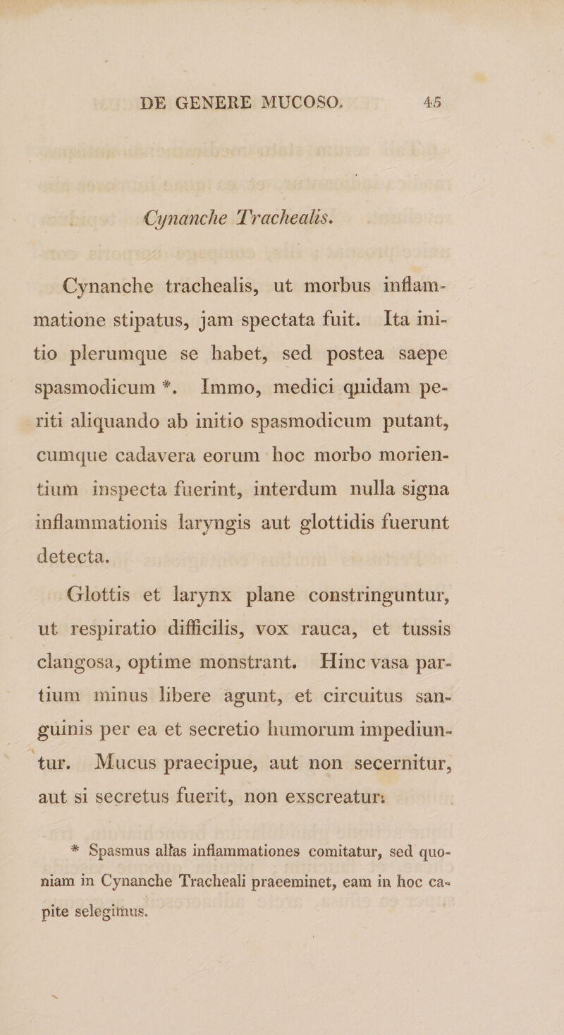 Cynanche Trachealis. Cynanche trachealis, ut morbus inflam¬ matione stipatus, jam spectata fuit. Ita ini¬ tio plerumque se habet, sed postea saepe spasmodicum #. Xmmo, medici quidam pe¬ riti aliquando ab initio spasmodicum putant, cumque cadavera eorum hoc morbo morien¬ dum inspecta fuerint, interdum nulla signa inflammationis laryngis aut glottidis fuerunt detecta. Glottis et larynx plane constringuntur, ut respiratio difficilis, vox rauca, et tussis clangosa, optime monstrant. Hinc vasa par¬ tium minus libere agunt, et circuitus san¬ guinis per ea et secretio humorum impediun¬ tur. Mucus praecipue, aut non secernitur, aut si secretus fuerit, non exscreatur; % Spasmus altas inflammationes comitatur, sed quo¬ niam in Cynanche Tracheali praeeminet, eam in hoc ca¬ pite selegimus.