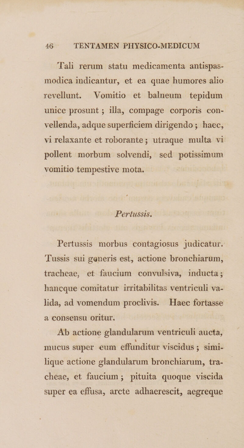 Tali rerum statu medicamenta antispas- modica indicantur, et ea quae humores alio revellunt. Vomitio et balneum tepidum unice prosunt; illa, compage corporis con¬ vellenda, adque superficiem dirigendo ; haec, vi relaxante et roborante ; utraque multa vi pollent morbum solvendi, sed potissimum vomitio tempestive mota. Pertussis. Pertussis morbus contagiosus judicatur. Tussis sui generis est, actione bronchiarum, tracheae, et faucium convulsiva, inducta; hancque comitatur irritabilitas ventriculi va¬ lida, ad vomendum proclivis. Haec fortasse a consensu oritur. Ab actione glandularum ventriculi aucta, i mucus super eum effunditur viscidus ; simi¬ lique actione glandularum bronchiarum, tra¬ cheae, et faucium ; pituita quoque viscida super ea effusa, arcte adhaerescit, aegreque