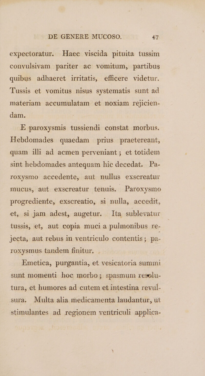 expectoratur. Haec viscida pituita tussim convulsivam pariter ac vomitum, partibus quibus adhaeret irritatis, efficere videtur. Tussis et vomitus nisus systematis sunt ad materiam accumulatam et noxiam rejicien¬ dam. E paroxysmis tussiendi constat morbus. Hebdomades quaedam prius praetereant, quam illi ad acmen perveniant; et totidem sint hebdomades antequam hic decedat. Pa¬ roxysmo accedente, aut nullus exscreatur mucus, aut exscreatur tenuis. Paroxysmo progrediente, exscreatio, si nulla, accedit, et, si jam adest, augetur. Ita sublevatur tussis, et, aut copia muci a pulmonibus re¬ jecta, aut rebus in ventriculo contentis ; pa¬ roxysmus tandem finitur. Emetica, purgantia, et vesicatoria summi sunt momenti hoc morbo; spasmum resolu¬ tura, et humores ad cutem et intestina revul¬ sura. Multa alia medicamenta laudantur, ut stimulantes ad regionem ventriculi applica-