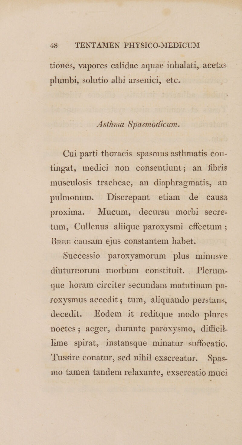 tiones, vapores calidae aquae inhalati, acet as plumbi, solutio albi arsenici, etc. Asthma Spasmodicum. Cui parti thoracis spasmus asthmatis Con¬ tingat, medici non consentiunt; an fibris musculosis tracheae, an diaphragmatis, an pulmonum. Discrepant etiam de causa proxima. Mucum, decursu morbi secre¬ tum, Cullenus aliique paroxysmi effectum ; Bree causam ejus constantem habet. Successio paroxysmorum plus minusve diuturnorum morbum constituit. Plerum¬ que horam circiter secundam matutinam pa¬ roxysmus accedit % tum, aliquando perstans, decedit. Eodem it reditque modo plures noctes 5 aeger, durante paroxysmo, difficil¬ lime spirat, instansque minatur suffocatio. Tussire conatur, sed nihil exscreatur. Spas¬ mo tamen tandem relaxante, exscreatio muci