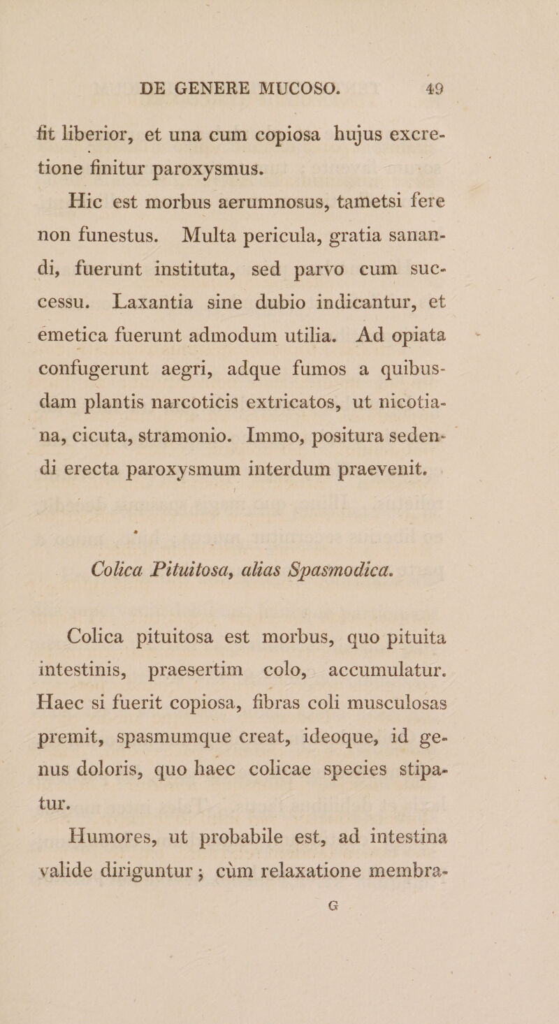 fit liberior, et una cum copiosa hujus excre- tione finitur paroxysmus. Hic est morbus aerumnosus, tametsi fere non funestus. Multa pericula, gratia sanan¬ di, fuerunt instituta, sed parvo cum suc¬ cessu. Laxantia sine dubio indicantur, et emetica fuerunt admodum utilia. Ad opiata confugerunt aegri, adque fumos a quibus¬ dam plantis narcoticis extricatos, ut nicotia- na, cicuta, stramonio. Irnmo, positura seden¬ di erecta paroxysmum interdum praevenit. Colica Pituitosa, alias Spasmodica. Colica pituitosa est morbus, quo pituita intestinis, praesertim colo, accumulatur. Haec si fuerit copiosa, fibras coli musculosas premit, spasmumque creat, ideoque, id ge¬ nus doloris, quo haec colicae species stipa¬ tur. Humores, ut probabile est, ad intestina valide diriguntur ; cum relaxatione membra- G