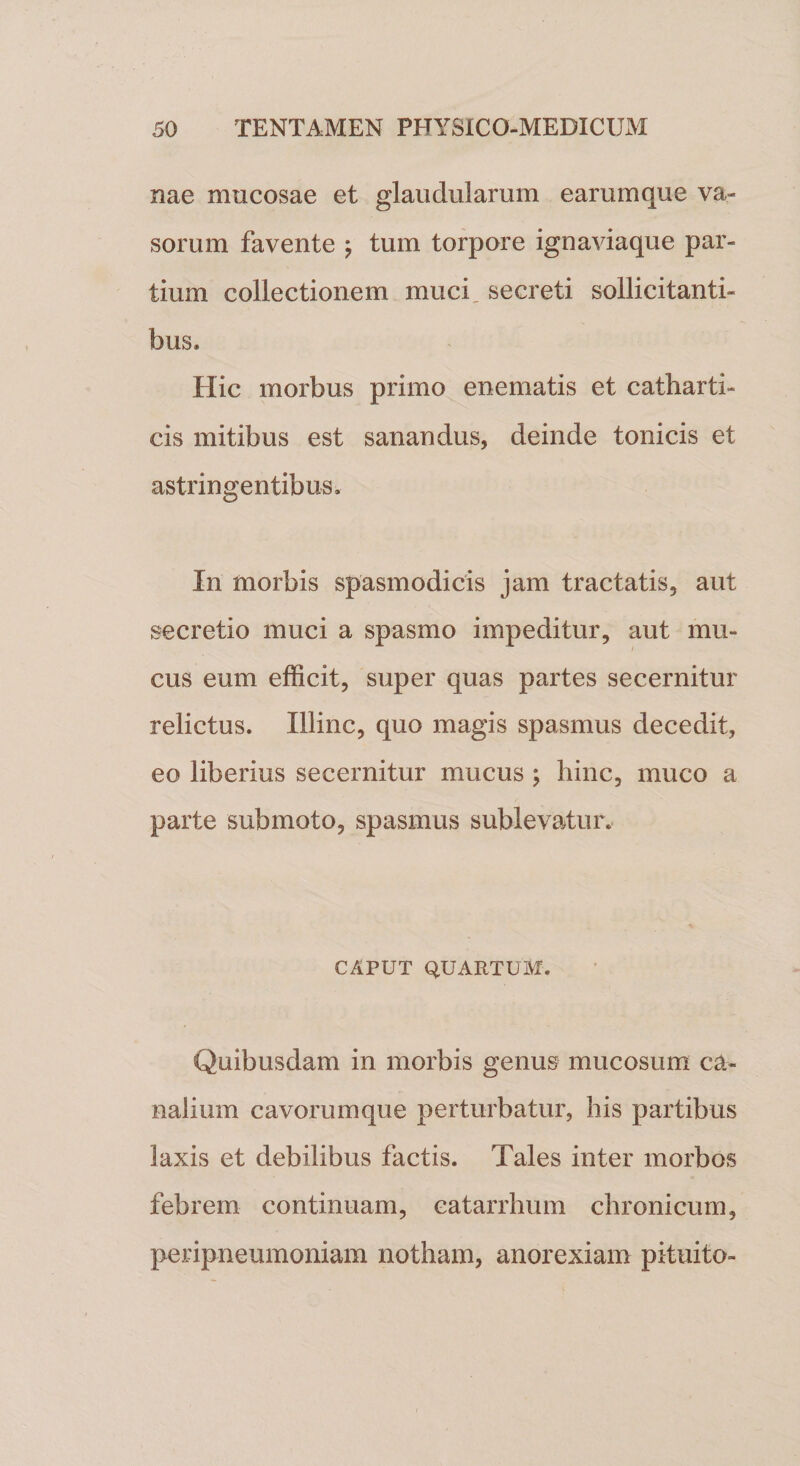 nae mucosae et glaudularum earumque va¬ sorum favente j tum torpore ignaviaque par¬ tium collectionem muci secreti sollicitanti¬ bus. Hic morbus primo enematis et catharti- cis mitibus est sanandus, deinde tonicis et astringentibus. In morbis spasmodicis jam tractatis, aut secretio muci a spasmo impeditur, aut mu¬ cus eum efficit, super quas partes secernitur relictus. Illinc, quo magis spasmus decedit, eo liberius secernitur mucus ; hinc, muco a parte submoto, spasmus sublevatur, CAPUT QUARTUM. Quibusdam in morbis genus mucosum ca¬ nalium cavorumque perturbatur, his partibus laxis et debilibus factis. Tales inter morbos febrem continuam, eatarrhum chronicum, peripneumoniam notham, anorexiam pituito-