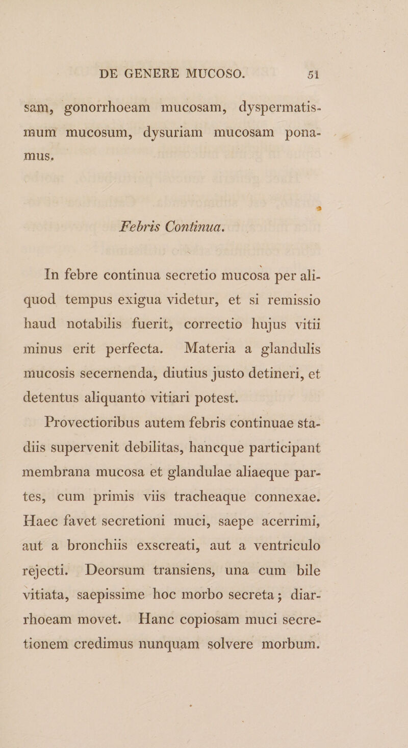 sam, gonorrhoeam mucosam, dyspermatis- mum mucosum, dysuriam mucosam pona¬ mus. Febris Continua. \ In febre continua secretio mucosa per ali¬ quod tempus exigua videtur, et si remissio haud notabilis fuerit, correctio hujus vitii minus erit perfecta. Materia a glandulis mucosis secernenda, diutius justo detineri, et detentus aliquanto vitiari potest. Provectioribus autem febris continuae sta¬ diis supervenit debilitas, hancque participant membrana mucosa et glandulae aliaeque par¬ tes, cum primis viis tracheaque connexae. Haec favet secretioni muci, saepe acerrimi, aut a bronchiis exscreati, aut a ventriculo rejecti. Deorsum transiens, una cum bile vitiata, saepissime hoc morbo secreta ; diar¬ rhoeam movet. Hanc copiosam muci secre¬ tionem credimus nunquam solvere morbum.