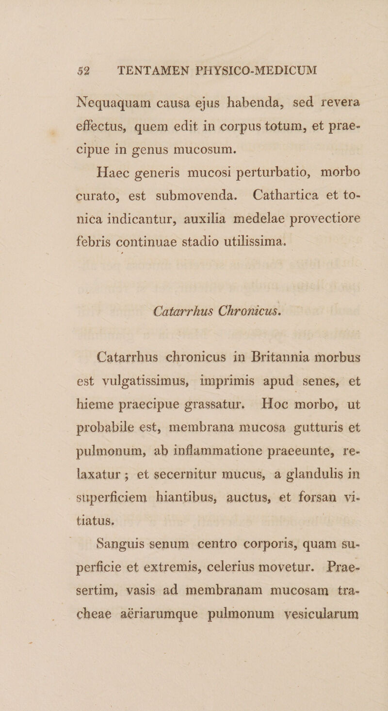 Nequaquam causa ejus habenda, sed revera effectus, quem edit in corpus totum, et prae¬ cipue in genus mucosum. Haec generis mucosi perturbatio, morbo curato, est submovenda. Cathartica et to- nica indicantur, auxilia medelae provectiore febris continuae stadio utilissima. Catarrhus Chronicus. Catarrhus chronicus in Britannia morbus est vulgatissimus, imprimis apud senes, et hieme praecipue grassatur. Hoc morbo, ut probabile est, membrana mucosa gutturis et pulmonum, ab inflammatione praeeunte, re- laxatur ; et secernitur mucus, a glandulis in superficiem hiantibus, auctus, et forsan vi¬ tiatus. Sanguis senum centro corporis, quam su¬ perficie et extremis, celerius movetur. Prae¬ sertim, vasis ad membranam mucosam tra¬ cheae aeriarumque pulmonum vesicularum