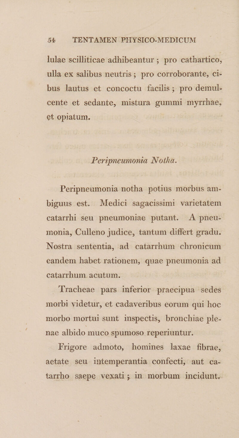 lulae scilliticae adhibeantur ; pro cathartico, ulla ex salibus neutris; pro corroborante, ci¬ bus lautus et concoctu facilis ; pro demul¬ cente et sedante, mistura gummi myrrhae, §t opiatum. Peripleumonia 'Notha. Peripneumonia notha potius morbus am¬ biguus est. Medici sagacissimi varietatem catarrhi seu pneumoniae putant. A pneu¬ monia, Culleno judice, tantum differt gradu. Nostra sententia, ad catarrhum chronicum eandem habet rationem, quae pneumonia ad catarrhum acutum. Tracheae pars inferior praecipua sedes morbi videtur, et cadaveribus eorum qui hoc morbo mortui sunt inspectis, bronchiae ple- \ nae albido muco spumoso reperiuntur. Frigore admoto, homines laxae fibrae, aetate seu intemperantia confecti, aut ca- tarrho saepe vexati y in morbum incidunt.