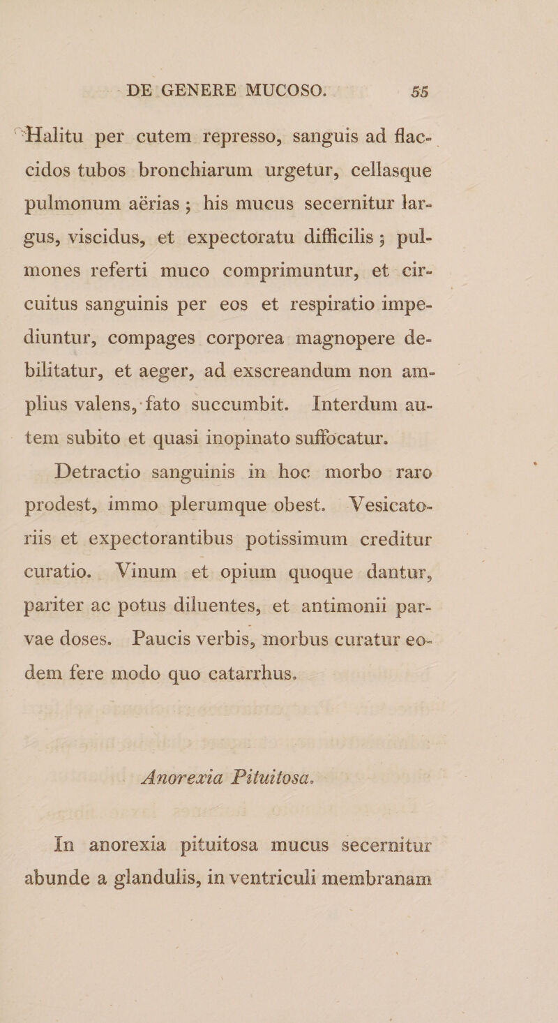 Halitu per cutem represso, sanguis ad flac¬ cidos tubos bronchiarum urgetur, cellasque pulmonum aerias ; his mucus secernitur lar¬ gus, viscidus, et expectoratu difficilis 5 pul¬ mones referti muco comprimuntur, et cir¬ cuitus sanguinis per eos et respiratio impe¬ diuntur, compages corporea magnopere de¬ bilitatur, et aeger, ad exscreandum non am¬ plius valens, fato succumbit. Interdum au¬ tem subito et quasi inopinato suffocatur» Detractio sanguinis in hoc morbo raro prodest, imrno plerumque obest, Yesicato- riis et expectorantibus potissimum creditur curatio. Vinum et opium quoque dantur, pariter ac potus diluentes, et antimonii par¬ vae doses. Paucis verbis, morbus curatur eo¬ dem fere modo quo catarrhus. Anorexia Pituitosa. In anorexia pituitosa mucus secernitur abunde a glandulis, in ventriculi membranam