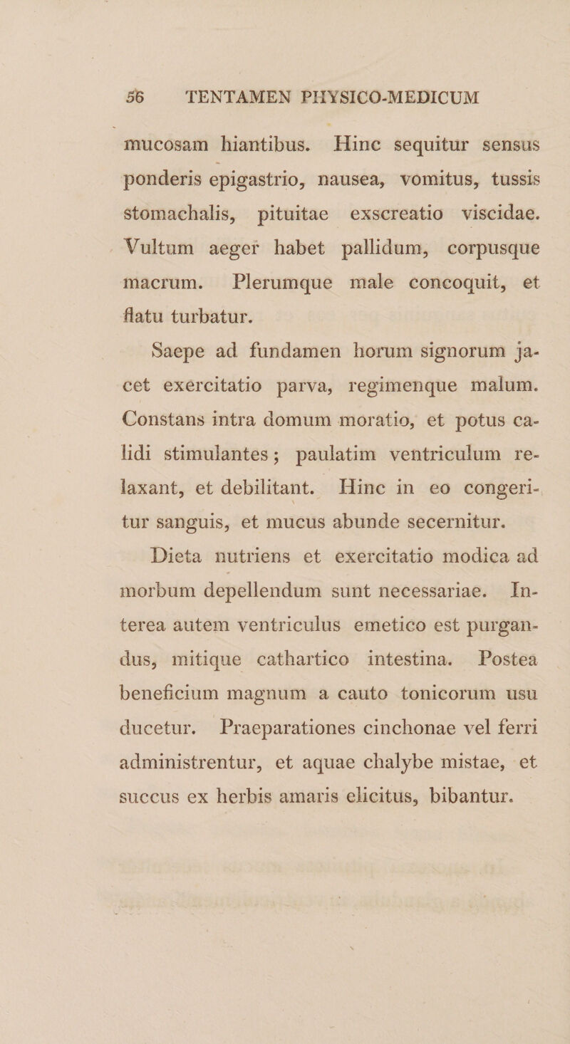 mucosam hiantibus. Hinc sequitur sensus ponderis epigastrio, nausea, vomitus, tussis stoinachalis, pituitae exscreatio viscidae. Vultum aeger habet pallidum, corpusque macrum. Plerumque male concoquit, et datu turbatur. Saepe ad fundamen horum signorum ja¬ cet exercitatio parva, regimenque malum. Constans intra domum moratio, et potus ca¬ lidi stimulantes; paulatim ventriculum re¬ laxant, et debilitant. Hinc in eo congeri- \ tur sanguis, et mucus abunde secernitur. Dieta nutriens et exercitatio modica ad morbum depellendum sunt necessariae. In¬ terea autem ventriculus emetico est purgan¬ dus, mitique cathartico intestina. Postea beneficium magnum a cauto tonicorum usu ducetur. Praeparationes cinchonae vel ferri administrentur, et aquae chalybe mistae, et succus ex herbis amaris elicitus, bibantur.