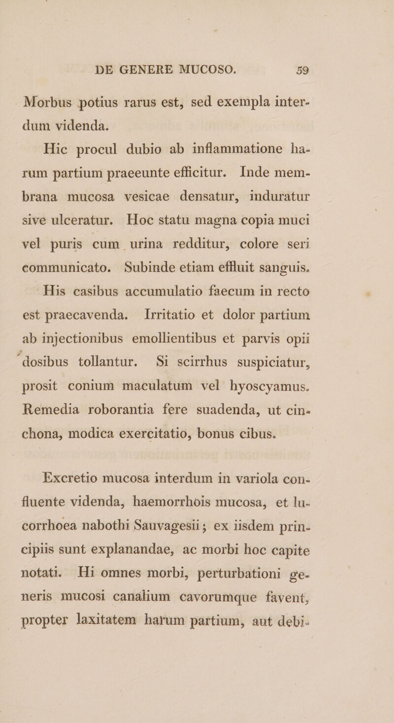 Morbus potius rarus est, sed exempla inter¬ dum videnda. Hic procul dubio ab inflammatione ha¬ rum partium praeeunte efficitur. Inde mem¬ brana mucosa vesicae densatur, induratur sive ulceratur. Hoc statu magna copia muci vel puris cum. urina redditur, colore seri communicato. Subinde etiam effluit sanguis. His casibus accumulatio faecum in recto est praecavenda. Irritatio et dolor partium ab injectionibus emollientibus et parvis opii dosibus tollantur. Si scirrhus suspiciatur, prosit conium maculatum vel hyoscyamus. Remedia roborantia fere suadenda, ut cin- chona, modica exercitatio, bonus cibus. Excretio mucosa interdum in variola con¬ fluente videnda, haemorrhois mucosa, et lu- corrhoea nabothi Sauvagesii; ex iisdem prin¬ cipiis sunt explanandae, ac morbi hoc capite notati. Hi omnes morbi, perturbationi ge¬ neris mucosi canalium cavorumque favent, propter laxitatem harum partium, aut debh