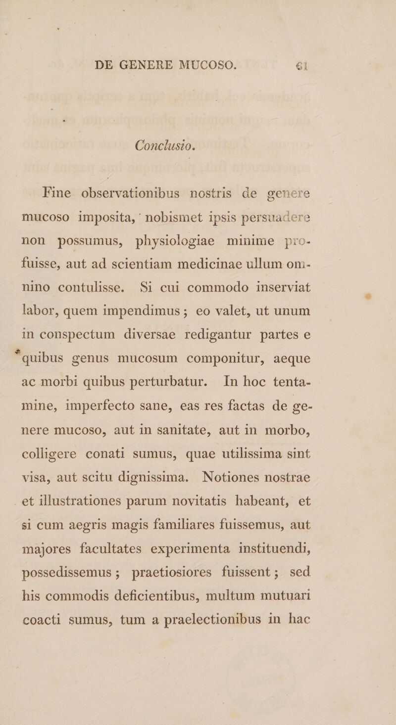 Conclusio. Fine observationibus nostris de genere mucoso imposita, nobismet ipsis persuadere non possumus, physiologiae minime pro¬ fuisse, aut ad scientiam medicinae ullum om¬ nino contulisse. Si cui commodo inserviat labor, quem impendimus ; eo valet, ut unum in conspectum diversae redigantur partes e quibus genus mucosum componitur, aeque ac morbi quibus perturbatur. In hoc tenta¬ mine, imperfecto sane, eas res factas de ge¬ nere mucoso, aut in sanitate, aut in morbo, colligere conati sumus, quae utilissima sint visa, aut scitu dignissima. Notiones nostrae et illustrationes parum novitatis habeant, et si cum aegris magis familiares fuissemus, aut majores facultates experimenta instituendi, possedissemus ; praetiosiores fuissent; sed his commodis deficientibus, multum mutuari coacti sumus, tum a praelectionibus in hac