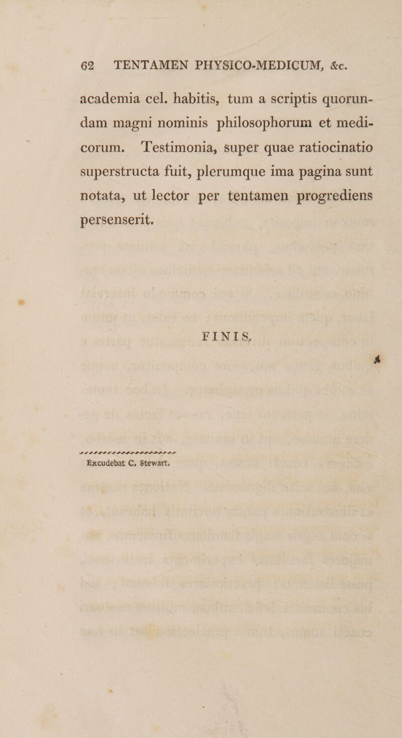 academia cel. habitis, tum a scriptis quorun- dam magni nominis philosophorum et medi¬ corum. Testimonia, super quae ratiocinatio superstructa fuit, plerumque ima pagina sunt notata, ut lector per tentamen progrediens persenserit. FINI S, 4 Excudebat C. Stewart.