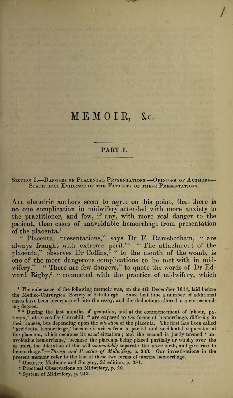 / MEMOIR, &c. PART I. Section I.—Dangers of Placental Presentations1—Opinions of Authors— Statistical Evidence of the Fatality of these Presentations. All obstetric authors seem to agree on this point, that there is no one complication in midwifery attended with more anxiety to the practitioner, and few, if any, with more real danger to the patient, than cases of unavoidable hemorrhage from presentation of the placenta.2 3 “ Placental presentations,11 says Dr F. Ramsbotham, “ are always fraught with extreme peril.113 “ The attachment of the placenta,11 observes Dr Collins,4 “ to the mouth of the womb, is one of the most dangerous complications to be met with in mid¬ wifery.11 “ There are few dangers,11 to quote the words of Dr Ed¬ ward Rigby,5 “ connected with the practice of midwifery, which 1 The substance of the following memoir was, on the 4th December 1844, laid before the Medico-Chirurgical Society of Edinburgh. Since that time a number of additional cases have been incorporated into the essay, and the deductions altered in a correspond¬ ing degree. 2 “ During the last months of gestation, and at the commencement of labour, pa¬ tients,” observes Dr Churchill, “ are exposed to tiuo forms of hemorrhage, differing in their causes, but depending upon the situation of the placenta. The first has been called f accidental hemorrhage,’ because it arises from a partial and accidental separation of the placenta, which occupies its usual situation; and the second is justly termed ( un¬ avoidable hemorrhage,’ because the placenta being placed partially or wholly over the os uteri, the dilatation of this will unavoidably separate the after-birth, and give rise to hemorrhage.”—Theory and Practice of Midwifeiy, p. 383. Our investigations in the present memoir refer to the last of these two forms of uterine hemorrhage. 3 Obstetric Medicine and Surgery, 2d edition, p. 391. 4 Practical Observations on Midwifery, p. 90. 5 System of Midwifery, p. 248. A