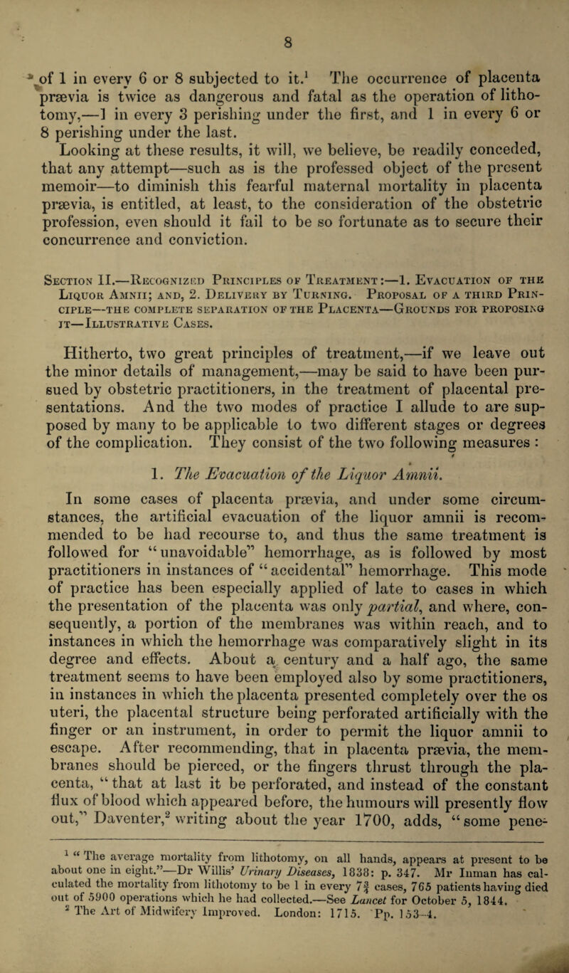 * of 1 in every 6 or 8 subjected to it.1 The occurrence of placenta prsevia is twice as dangerous and fatal as the operation of litho¬ tomy,—1 in every 3 perishing under the first, and 1 in every 6 or 8 perishing under the last. Looking at these results, it will, we believe, be readily conceded, that any attempt—such as is the professed object of the present memoir—to diminish this fearful maternal mortality in placenta preevia, is entitled, at least, to the consideration of the obstetric profession, even should it fail to be so fortunate as to secure their concurrence and conviction. Section II.—Recognized Principles of Treatment:—1. Evacuation of the Liquor Amnii; and, 2. Delivery by Turning. Proposal of a third Prin¬ ciple—THE COMPLETE SEPARATION OF THE PLACENTA—GROUNDS FOR PROPOSING it—Illustrative Cases. Hitherto, two great principles of treatment,—if we leave out the minor details of management,—may be said to have been pur¬ sued by obstetric practitioners, in the treatment of placental pre¬ sentations. And the two modes of practice I allude to are sup¬ posed by many to be applicable to two different stages or degrees of the complication. They consist of the two following measures : f 1. The Evacuation of the Liquor Amnii. In some cases of placenta preevia, and under some circum¬ stances, the artificial evacuation of the liquor amnii is recom¬ mended to be had recourse to, and thus the same treatment is followed for “unavoidable” hemorrhage, as is followed by most practitioners in instances of “ accidental” hemorrhage. This mode of practice has been especially applied of late to cases in which the presentation of the placenta was only partial, and where, con¬ sequently, a portion of the membranes was within reach, and to instances in which the hemorrhage was comparatively slight in its degree and effects. About a century and a half ago, the same treatment seems to have been employed also by some practitioners, in instances in which the placenta presented completely over the os uteri, the placental structure being perforated artificially with the finger or an instrument, in order to permit the liquor amnii to escape. After recommending, that in placenta prsevia, the mem¬ branes should be pierced, or the fingers thrust through the pla¬ centa, “ that at last it be perforated, and instead of the constant flux of blood which appeared before, the humours will presently flow out,1 Daventer,2 writing about the year 1700, adds, “some pene- 1 “ The average mortality from lithotomy, on all hands, appears at present to be about one in eight.”—Dr Willis’ Urinary Diseases, 1838: p. 347. Mr Inman has cal¬ culated the mortality from lithotomy to be 1 in every 7§ cases, 765 patients having died out of 5900 operations which he had collected.—See Lancet for October 5, 1844. 2 The Art of Midwifery Improved. London: 1715. Pp. 153-4.