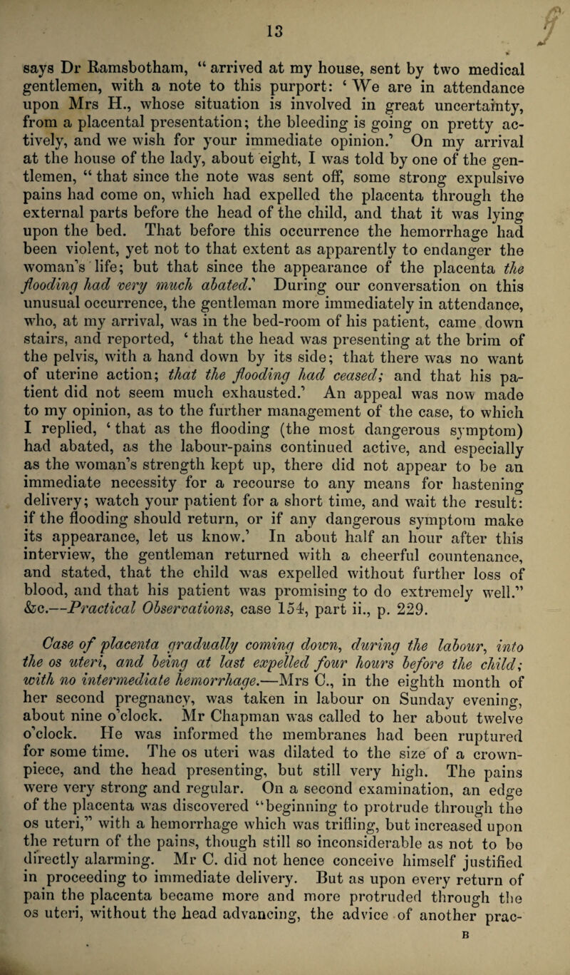 says Dr Ramsbotham, 44 arrived at my house, sent by two medical gentlemen, with a note to this purport: 4 We are in attendance upon Mrs H., whose situation is involved in great uncertainty, from a placental presentation; the bleeding is going on pretty ac¬ tively, and we wish for your immediate opinion.’ On my arrival at the house of the lady, about eight, I was told by one of the gen¬ tlemen, 44 that since the note was sent off, some strong expulsive pains had come on, which had expelled the placenta through the external parts before the head of the child, and that it was lying upon the bed. That before this occurrence the hemorrhage had been violent, yet not to that extent as apparently to endanger the woman’s life; but that since the appearance of the placenta the flooding had very much abated.’ During our conversation on this unusual occurrence, the gentleman more immediately in attendance, who, at my arrival, was in the bed-room of his patient, came down stairs, and reported, 4 that the head was presenting at the brim of the pelvis, with a hand down by its side; that there was no want of uterine action; that the flooding had ceased; and that his pa¬ tient did not seem much exhausted.’ An appeal was now made to my opinion, as to the further management of the case, to which I replied, 4 that as the flooding (the most dangerous symptom) had abated, as the labour-pains continued active, and especially as the woman’s strength kept up, there did not appear to be an immediate necessity for a recourse to any means for hastening delivery; watch your patient for a short time, and wait the result: if the flooding should return, or if any dangerous symptom make its appearance, let us know.’ In about half an hour after this interview, the gentleman returned with a cheerful countenance, and stated, that the child was expelled without further loss of blood, and that his patient was promising to do extremely well.” &c.—Practical Observations, case 154, part ii., p. 229. Case of placenta gradually coming down, during the labour, into the os uteri, and being at last expelled four hours before the child; with no intermediate hemorrhage.—Mrs C., in the eighth month of her second pregnancy, was taken in labour on Sunday evening, about nine o’clock. Mr Chapman was called to her about twelve o’clock. He was informed the membranes had been ruptured for some time. The os uteri was dilated to the size of a crown- piece, and the head presenting, but still very high. The pains were very strong and regular. On a second examination, an edge of the placenta was discovered 41 beginning to protrude through the os uteri,” with a hemorrhage which was trifling, but increased upon the return of the pains, though still so inconsiderable as not to be directly alarming. Mr C. did not hence conceive himself justified in proceeding to immediate delivery. But as upon every return of pain the placenta became more and more protruded through the