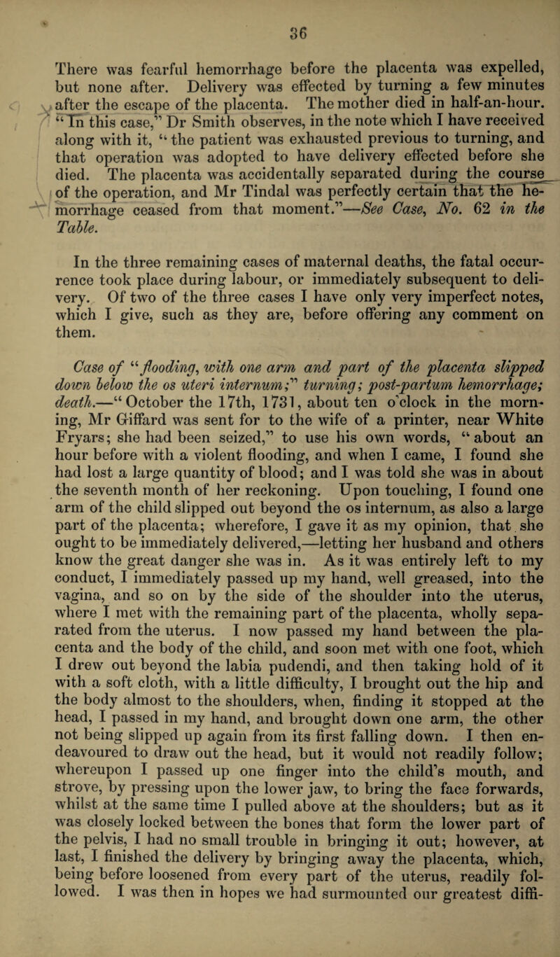 There was fearful hemorrhage before the placenta was expelled, but none after. Delivery was effected by turning a few minutes v after the escape of the placenta. The mother died in half-an-hour. ' “ In this case,” Dr Smith observes, in the note which I have received along with it, “ the patient was exhausted previous to turning, and that operation was adopted to have delivery effected before she died. The placenta was accidentally separated during the course I of the operation, and Mr Tindal was perfectly certain that the he¬ morrhage ceased from that moment.”—See Case, No. 62 in the Table. In the three remaining cases of maternal deaths, the fatal occur¬ rence took place during labour, or immediately subsequent to deli¬ very. Of two of the three cases I have only very imperfect notes, which I give, such as they are, before offering any comment on them. Case of “flooding, with one arm and part of the placenta slipped down below the os uteri internum f turning; post-partum hemorrhage; death.—“October the 17th, 1731, about ten o'clock in the morn¬ ing, Mr Giffard was sent for to the wife of a printer, near White Fryars; she had been seized,” to use his own words, “about an hour before with a violent flooding, and when I came, I found she had lost a large quantity of blood; and I was told she was in about the seventh month of her reckoning. Upon touching, I found one arm of the child slipped out beyond the os internum, as also a large part of the placenta; wherefore, I gave it as my opinion, that she ought to be immediately delivered,—letting her husband and others know the great danger she was in. As it was entirely left to my conduct, I immediately passed up my hand, well greased, into the vagina, and so on by the side of the shoulder into the uterus, where I met with the remaining part of the placenta, wholly sepa¬ rated from the uterus. I now passed my hand between the pla¬ centa and the body of the child, and soon met with one foot, which I drew out beyond the labia pudendi, and then taking hold of it with a soft cloth, with a little difficulty, I brought out the hip and the body almost to the shoulders, when, finding it stopped at the head, I passed in my hand, and brought down one arm, the other not being slipped up again from its first falling down. I then en¬ deavoured to draw out the head, but it would not readily follow; whereupon I passed up one finger into the child’s mouth, and strove, by pressing upon the lower jaw, to bring the face forwards, whilst at the same time I pulled above at the shoulders; but as it was closely locked between the bones that form the lower part of the pelvis, I had no small trouble in bringing it out; however, at last, I finished the delivery by bringing away the placenta, which, being before loosened from every part of the uterus, readily fol¬ lowed. I was then in hopes we had surmounted our greatest diffi-