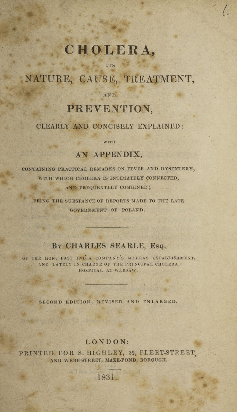 CHOLERA, *• , ' , ITS ' NATURE, CAUSE, TREATMENT, AND PREVENTION, CLEARLY AND CONCISELY EXPLAINED: WITH AN APPENDIX, CONTAINING PRACTICAL REMARKS ON FEVER AND DYSENTERY, WITH WHICH CHOLERA IS INTIMATELY CONNECTED, AND FREQUENTLLY COMBINED; BEING THE SUBSTANCE OF REPORTS MADE TO THE LATE GOVERNMENT OF POLAND. By CHARLES SEARLE, Esq. OP THE HON. EAST INDIA COMPANY’S MADRAS ESTABLISHMENT, AND LATELY TN CHARGE OF THE PRINCIPAL CHOLERA HOSPITAL AT WARSAW. SECOND EDITION, REVISED ANT) ENLARGED. LONDON: PRINTED FOR S. HIGHLEY, 32, FLEET-STREET AND WEBB-STREET, MAZE-POND, BOROUGH. 1831.