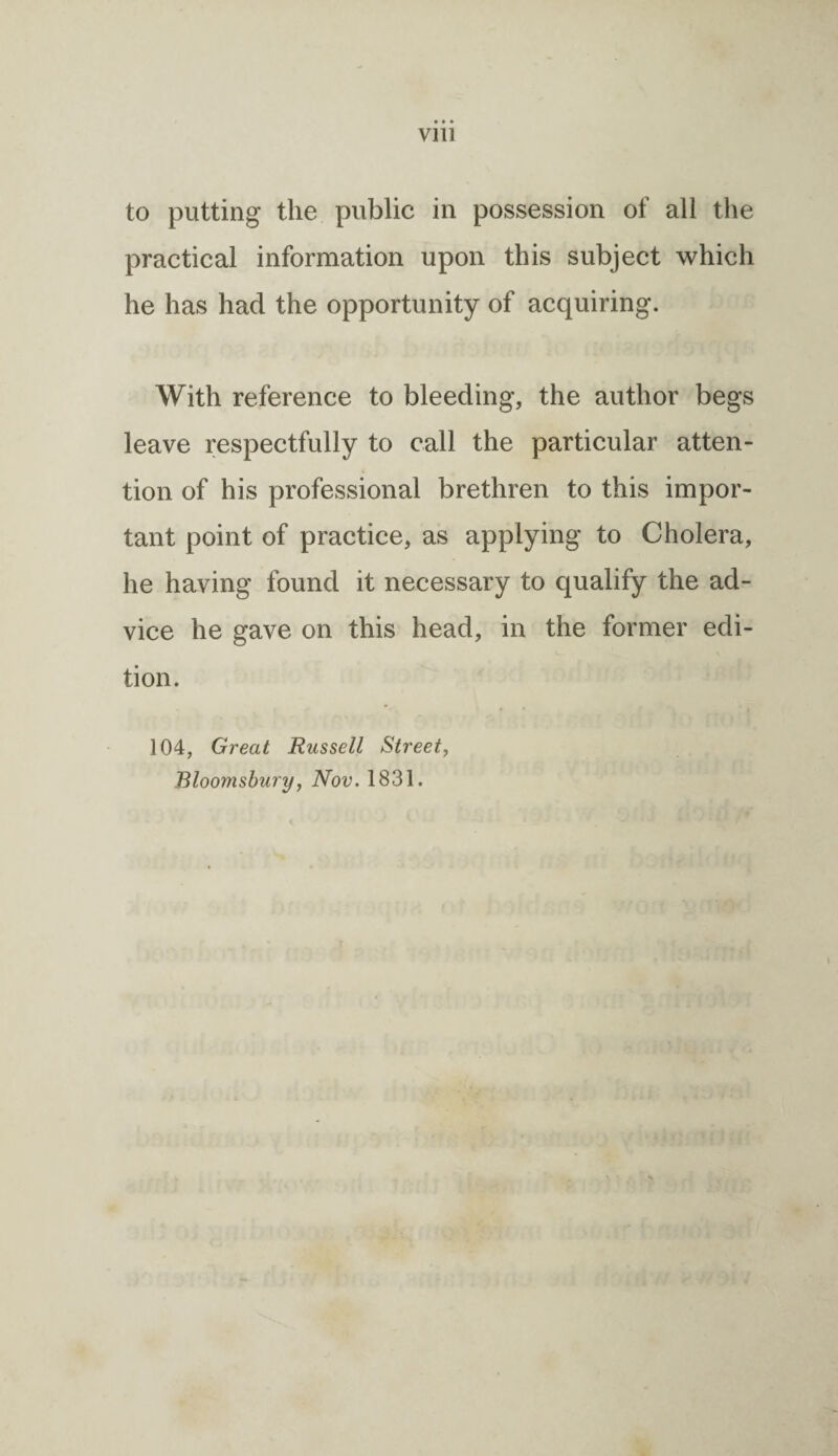 • • • V1U to putting the public in possession of all the practical information upon this subject which he has had the opportunity of acquiring. With reference to bleeding, the author begs leave respectfully to call the particular atten¬ tion of his professional brethren to this impor¬ tant point of practice, as applying to Cholera, he having found it necessary to qualify the ad¬ vice he gave on this head, in the former edi¬ tion. 104, Great Russell Street, Bloomsbury, Nov. 1831.