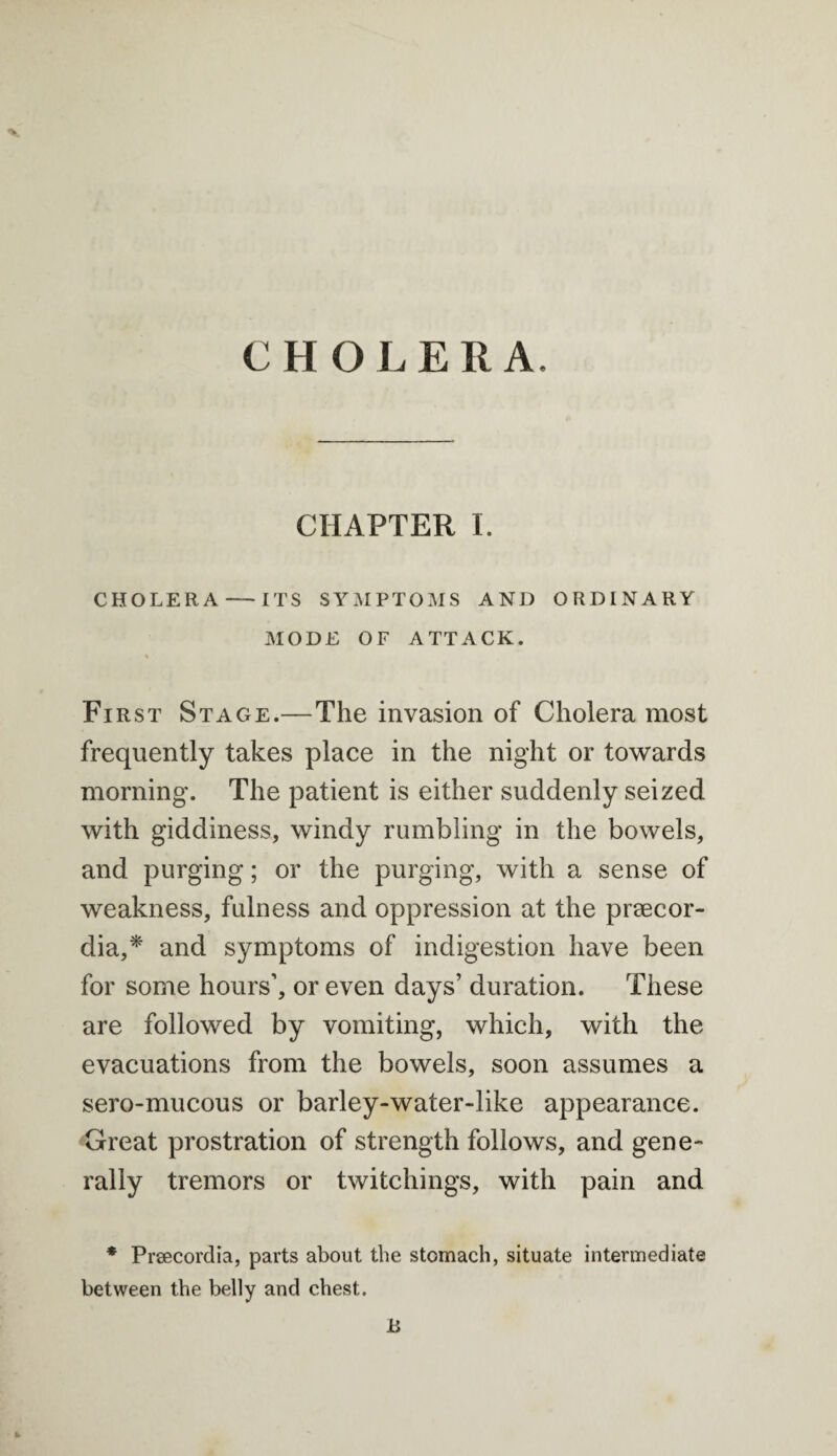 CHO L E R A. CHAPTER I. CHOLERA — ITS SYMPTOMS AND ORDINARY MODE OF ATTACK. % First Stage.—The invasion of Cholera most frequently takes place in the night or towards morning. The patient is either suddenly seized with giddiness, windy rumbling in the bowels, and purging; or the purging, with a sense of weakness, fulness and oppression at the prsecor- dia,* and symptoms of indigestion have been for some hours’, or even days’ duration. These are followed by vomiting, which, with the evacuations from the bowels, soon assumes a sero-mucous or barley-water-like appearance. Great prostration of strength follows, and gene¬ rally tremors or twitchings, with pain and * Prsecordia, parts about the stomach, situate intermediate between the belly and chest. h B