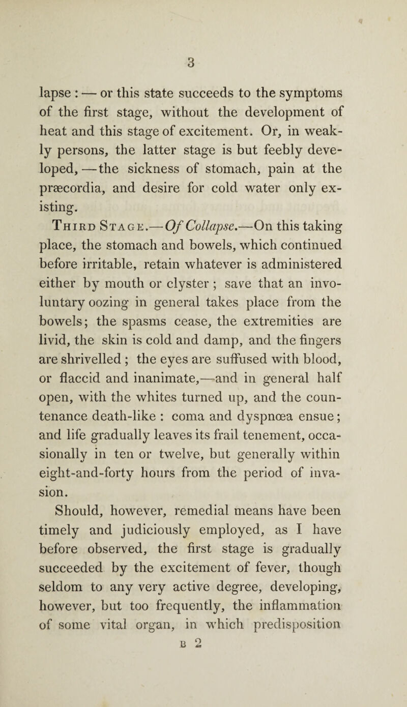 lapse : — or this state succeeds to the symptoms of the first stage, without the development of heat and this stage of excitement. Or, in weak¬ ly persons, the latter stage is but feebly deve¬ loped, —the sickness of stomach, pain at the praecordia, and desire for cold water only ex¬ isting. Third Stage.— Of Collapse.—On this taking place, the stomach and bowels, which continued before irritable, retain whatever is administered either by mouth or clyster ; save that an invo¬ luntary oozing in general takes place from the bowels; the spasms cease, the extremities are livid, the skin is cold and damp, and the fingers are shrivelled ; the eyes are suffused with blood, or flaccid and inanimate,—and in general half open, with the whites turned up, and the coun¬ tenance death-like : coma and dyspnoea ensue; and life gradually leaves its frail tenement, occa¬ sionally in ten or twelve, but generally within eight-and-forty hours from the period of inva¬ sion. Should, however, remedial means have been timely and judiciously employed, as I have before observed, the first stage is gradually succeeded by the excitement of fever, though seldom to any very active degree, developing, however, but too frequently, the inflammation of some vital organ, in which predisposition b 2