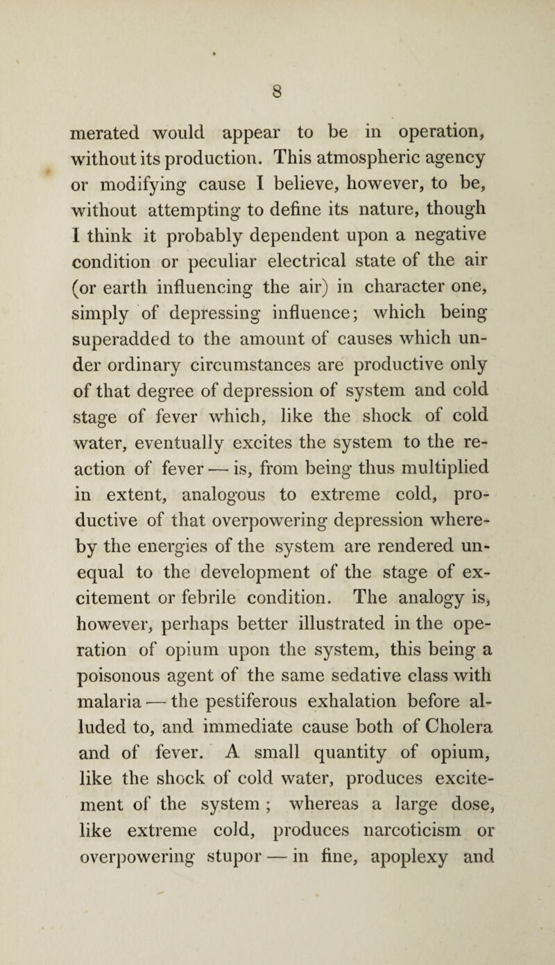 merated would appear to be in operation, without its production. This atmospheric agency or modifying cause I believe, however, to be, without attempting to define its nature, though I think it probably dependent upon a negative condition or peculiar electrical state of the air (or earth influencing the air) in character one, simply of depressing influence; which being superadded to the amount of causes which un¬ der ordinary circumstances are productive only of that degree of depression of system and cold stage of fever which, like the shock of cold water, eventually excites the system to the re¬ action of fever — is, from being thus multiplied in extent, analogous to extreme cold, pro¬ ductive of that overpowering depression where¬ by the energies of the system are rendered un¬ equal to the development of the stage of ex¬ citement or febrile condition. The analogy is, however, perhaps better illustrated in the ope¬ ration of opium upon the system, this being a poisonous agent of the same sedative class with malaria — the pestiferous exhalation before al¬ luded to, and immediate cause both of Cholera and of fever. A small quantity of opium, like the shock of cold water, produces excite¬ ment of the system ; whereas a large dose, like extreme cold, produces narcoticism or overpowering stupor — in fine, apoplexy and