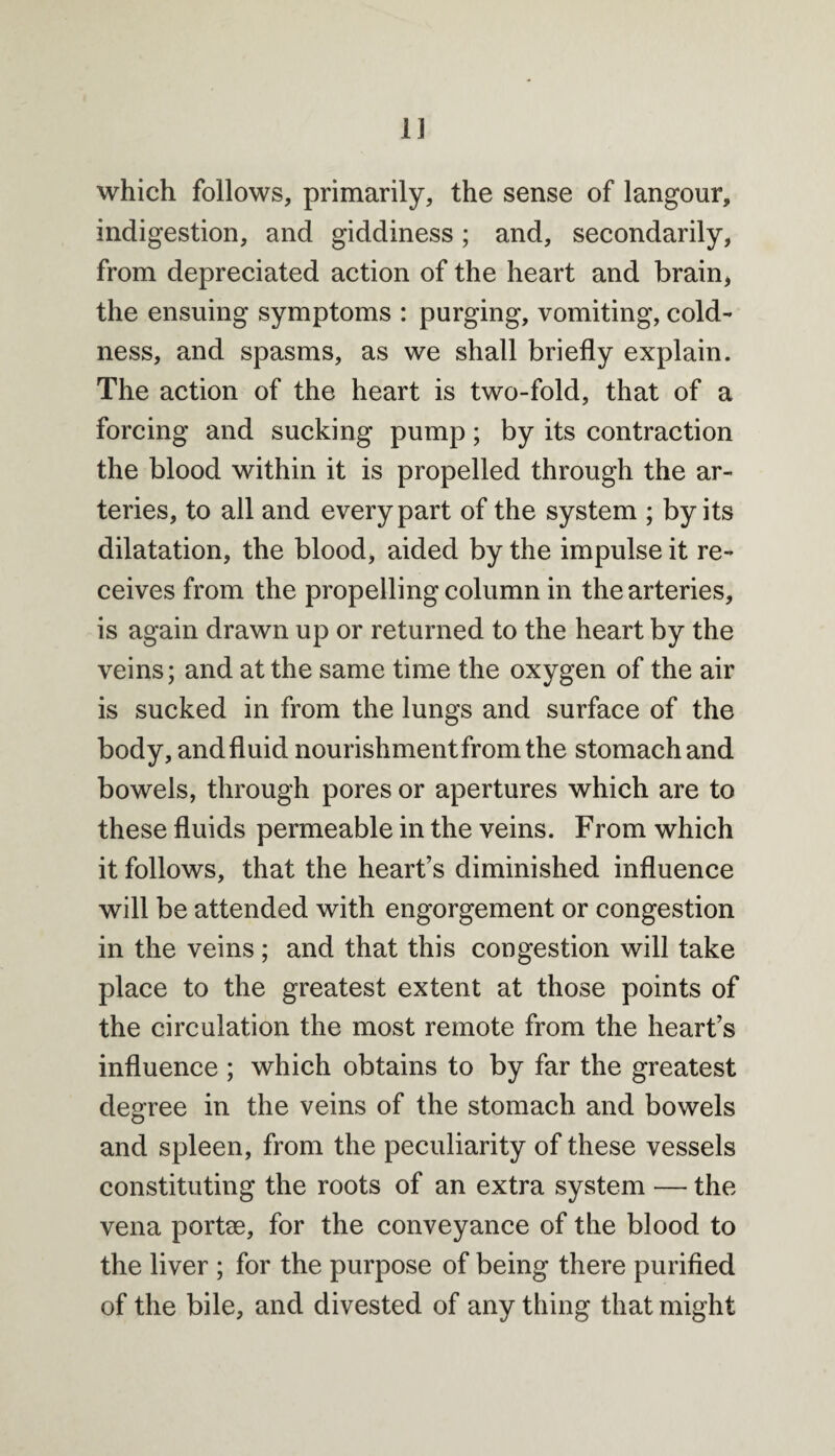 which follows, primarily, the sense of langour, indigestion, and giddiness ; and, secondarily, from depreciated action of the heart and brain, the ensuing symptoms : purging, vomiting, cold¬ ness, and spasms, as we shall briefly explain. The action of the heart is two-fold, that of a forcing and sucking pump; by its contraction the blood within it is propelled through the ar¬ teries, to all and every part of the system ; by its dilatation, the blood, aided by the impulse it re¬ ceives from the propelling column in the arteries, is again drawn up or returned to the heart by the veins; and at the same time the oxygen of the air is sucked in from the lungs and surface of the body, and fluid nourishment from the stomach and bowels, through pores or apertures which are to these fluids permeable in the veins. From which it follows, that the heart’s diminished influence will be attended with engorgement or congestion in the veins; and that this congestion will take place to the greatest extent at those points of the circulation the most remote from the heart’s influence ; which obtains to by far the greatest degree in the veins of the stomach and bowels and spleen, from the peculiarity of these vessels constituting the roots of an extra system — the vena portse, for the conveyance of the blood to the liver ; for the purpose of being there purified of the bile, and divested of any thing that might