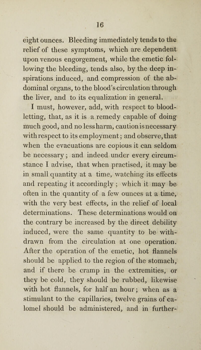 eight ounces. Bleeding immediately tends to the relief of these symptoms, which are dependent upon venous engorgement, while the emetic fol¬ lowing the bleeding, tends also, by the deep in¬ spirations induced, and compression of the ab¬ dominal organs, to the blood’s circulation through the liver, and to its equalization in general. I must, however, add, with respect to blood¬ letting, that, as it is a remedy capable of doing much good, and no less harm, caution is necessary with respect to its employment; and observe, that when the evacuations are copious it can seldom be necessary; and indeed under every circum¬ stance I advise, that when practised, it may be in small quantity at a time, watching its effects and repeating it accordingly ; which it may be often in the quantity of a few ounces at a time, with the very best effects, in the relief of local determinations. These determinations would on the contrary be increased by the direct debility induced, were the same quantity to be with¬ drawn from the circulation at one operation. After the operation of the emetic, hot flannels should be applied to the region of the stomach, and if there be cramp in the extremities, or they be cold, they should be rubbed, likewise with hot flannels, for half an hour; when as a stimulant to the capillaries, twelve grains of ca¬ lomel should be administered, and in further-