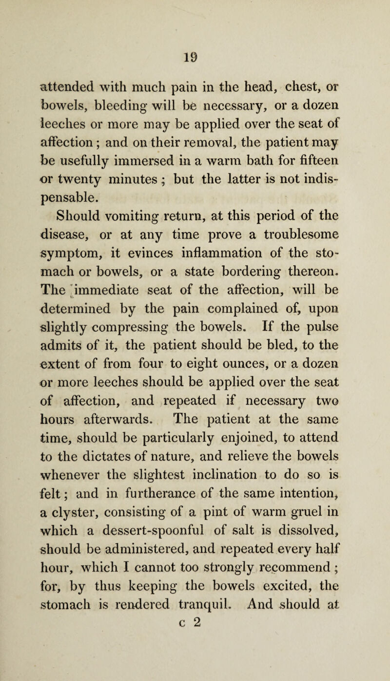 attended with much pain in the head, chest, or bowels, bleeding will be necessary, or a dozen leeches or more may be applied over the seat of affection ; and on their removal, the patient may be usefully immersed in a warm bath for fifteen or twenty minutes ; but the latter is not indis¬ pensable. Should vomiting return, at this period of the disease, or at any time prove a troublesome symptom, it evinces inflammation of the sto¬ mach or bowels, or a state bordering thereon. The immediate seat of the affection, will be determined by the pain complained of, upon slightly compressing the bowels. If the pulse admits of it, the patient should be bled, to the extent of from four to eight ounces, or a dozen or more leeches should be applied over the seat of affection, and repeated if necessary two hours afterwards. The patient at the same time, should be particularly enjoined, to attend to the dictates of nature, and relieve the bowels whenever the slightest inclination to do so is felt; and in furtherance of the same intention, a clyster, consisting of a pint of warm gruel in which a dessert-spoonful of salt is dissolved, should be administered, and repeated every half hour, which I cannot too strongly recommend ; for, by thus keeping the bowels excited, the stomach is rendered tranquil. And should at c 2