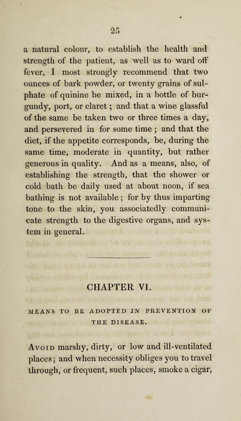 a natural colour, to establish the health and strength of the patient, as well as to ward off fever, I most strongly recommend that two ounces of bark powder, or twenty grains of sul¬ phate of quinine be mixed, in a bottle of bur¬ gundy, port, or claret; and that a wine glassful of the same be taken two or three times a day, and persevered in for some time ; and that the diet, if the appetite corresponds, be, during the same time, moderate in quantity, but rather generous in quality. And as a means, also, of establishing the strength, that the shower or cold bath be daily used at about noon, if sea bathing is not available; for by thus imparting tone to the skin, you associatedly communi¬ cate strength to the digestive organs, and sys¬ tem in general. CHAPTER VI. MEANS TO BE ADOPTED IN PREVENTION OF THE DISEASE. Avoid marshy, dirty, or low and ill-ventilated places; and when necessity obliges you to travel through, or frequent, such places, smoke a cigar.