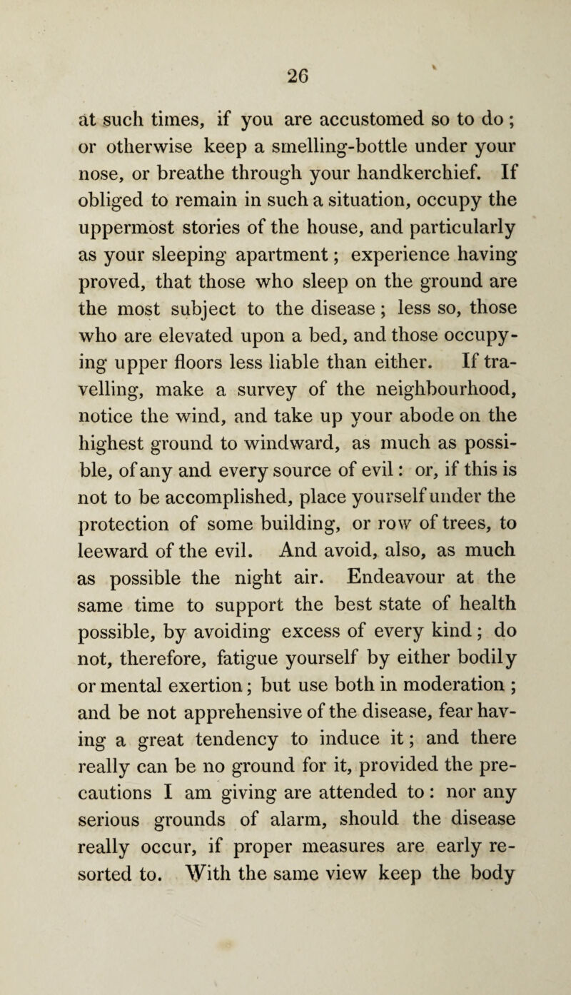 at such times, if you are accustomed so to do ; or otherwise keep a smelling-bottle under your nose, or breathe through your handkerchief. If obliged to remain in such a situation, occupy the uppermost stories of the house, and particularly as your sleeping apartment; experience having- proved, that those who sleep on the ground are the most subject to the disease; less so, those who are elevated upon a bed, and those occupy¬ ing upper floors less liable than either. If tra¬ velling, make a survey of the neighbourhood, notice the wind, and take up your abode on the highest ground to windward, as much as possi¬ ble, of any and every source of evil: or, if this is not to be accomplished, place yourself under the protection of some building, or row of trees, to leeward of the evil. And avoid, also, as much as possible the night air. Endeavour at the same time to support the best state of health possible, by avoiding excess of every kind; do not, therefore, fatigue yourself by either bodily or mental exertion; but use both in moderation ; and be not apprehensive of the disease, fear hav¬ ing a great tendency to induce it; and there really can be no ground for it, provided the pre¬ cautions I am giving are attended to: nor any serious grounds of alarm, should the disease really occur, if proper measures are early re¬ sorted to. With the same view keep the body