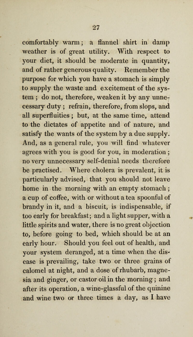 comfortably warm; a flannel shirt in damp weather is of great utility. With respect to your diet, it should be moderate in quantity, and of rather generous quality. Remember the purpose for which you have a stomach is simply to supply the waste and excitement of the sys¬ tem ; do not, therefore, weaken it by any unne¬ cessary duty ; refrain, therefore, from slops, and all superfluities ; but, at the same time, attend to the dictates of appetite and of nature, and satisfy the wants of the system by a due supply. And, as a general rule, you will find whatever agrees with you is good for you, in moderation; no very unnecessary self-denial needs therefore be practised. Where cholera is prevalent, it is particularly advised, that you should not leave home in the morning with an empty stomach ; a cup of coffee, with or without a tea spoonful of brandy in it, and a biscuit, is indispensable, if too early for breakfast; and a light supper, with a little spirits and water, there is no great objection to, before going to bed, which should be at an early hour. Should you feel out of health, and your system deranged, at a time when the dis¬ ease is prevailing, take two or three grains of calomel at night, and a dose of rhubarb, magne¬ sia and ginger, or castor oil in the morning; and after its operation, a wine-glassful of the quinine and wine two or three times a day, as I have
