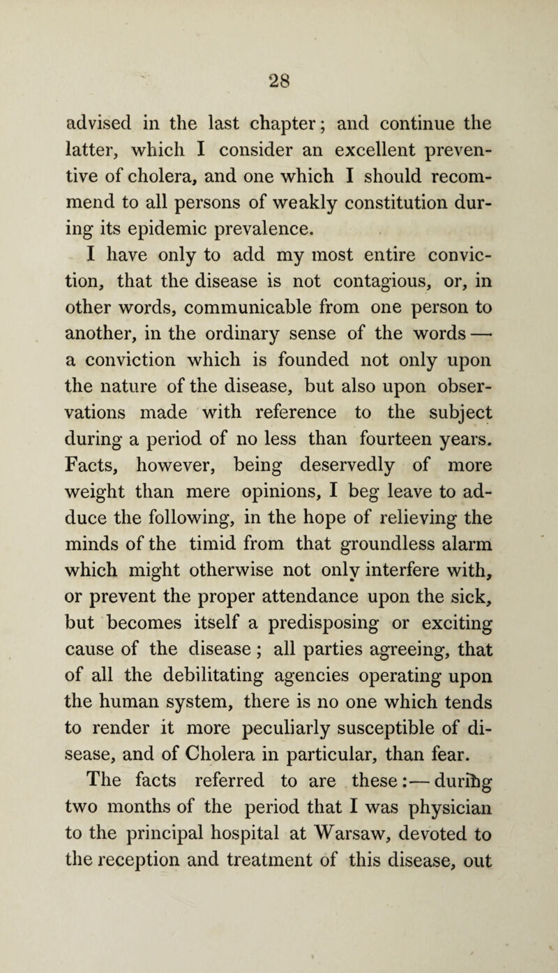 advised in the last chapter; and continue the latter, which I consider an excellent preven¬ tive of cholera, and one which I should recom¬ mend to all persons of weakly constitution dur¬ ing its epidemic prevalence. I have only to add my most entire convic¬ tion, that the disease is not contagious, or, in other words, communicable from one person to another, in the ordinary sense of the words —• a conviction which is founded not only upon the nature of the disease, but also upon obser¬ vations made with reference to the subject during a period of no less than fourteen years. Facts, however, being deservedly of more weight than mere opinions, I beg leave to ad¬ duce the following, in the hope of relieving the minds of the timid from that groundless alarm which might otherwise not only interfere with, or prevent the proper attendance upon the sick, but becomes itself a predisposing or exciting cause of the disease; all parties agreeing, that of all the debilitating agencies operating upon the human system, there is no one which tends to render it more peculiarly susceptible of di¬ sease, and of Cholera in particular, than fear. The facts referred to are these:—durihg two months of the period that I was physician to the principal hospital at Warsaw, devoted to the reception and treatment of this disease, out