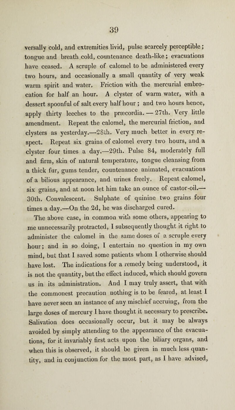 versally cold, and extremities livid, pulse scarcely perceptible; tongue and breath cold, countenance death-like; evacuations have ceased. A scruple of calomel to be administered every two hours, and occasionally a small quantity of very weak warm spirit and water. Friction with the mercurial embro¬ cation for half an hour. A clyster of warm water, with a dessert spoonful of salt every half hour ; and two hours hence, apply thirty leeches to the preecordia.— 27th. Very little amendment. Repeat the calomel, the mercurial friction, and clysters as yesterday.—28th. Very much better in every re¬ spect. Repeat six grains of calomel every two hours, and a clyster four times a day.—29th. Pulse 84, moderately full and firm, skin of natural temperature, tongue cleansing from a thick fur, gums tender, countenance animated, evacuations of a bilious appearance, and urines freely. Repeat calomel, six grains, and at noon let him take an ounce of castor-oil.— 30th. Convalescent. Sulphate of quinine two grains four times a day.—On the 2d, he was discharged cured. The above case, in common with some others, appearing to me unnecessarily protracted, I subsequently thought it right to administer the calomel in the same doses of a scruple every hour; and in so doing, I entertain no question in my own mind, but that I saved some patients whom I otherwise should have lost. The indications for a remedy being understood, it is not the quantity, but the effect induced, which should govern us in its administration. And I may truly assert, that with the commonest precaution nothing is to be feared, at least I have never seen an instance of any mischief accruing, from the large doses of mercury I have thought it necessary to prescribe. Salivation does occasionally occur, but it may be always avoided by simply attending to the appearance of the evacua¬ tions, for it invariably first acts upon the biliary organs, and when this is observed, it should be given in much less quan¬ tity, and in conjunction for the most part, as I have advised,