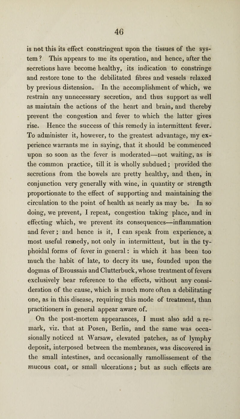 is not this its effect constringent upon the tissues of the sys¬ tem? This appears to me its operation, and hence, after the secretions have become healthy, its indication to constringe and restore tone to the debilitated fibres and vessels relaxed by previous distension. In the accomplishment of which, we restrain any unnecessary secretion, and thus support as well as maintain the actions of the heart and brain, and thereby prevent the congestion and fever to which the latter gives rise. Hence the success of this remedy in intermittent fever. To administer it, however, to the greatest advantage, my ex¬ perience warrants me in saying, that it should be commenced upon so soon as the fever is moderated—not waiting, as is the common practice, till it is wholly subdued ; provided the secretions from the bowels are pretty healthy, and then, in conjunction very generally with wine, in quantity or strength proportionate to the effect of supporting and maintaining the circulation to the point of health as nearly as may be. In so doing, we prevent, I repeat, congestion taking place, and in effecting which, we prevent its consequences—inflammation and fever; and hence is it, I can speak from experience, a most useful remedy, not only in intermittent, but in the ty- phoidal forms of fever in general: in which it has been too much the habit of late, to decry its use, founded upon the dogmas ofBroussais and Clutterbuck, whose treatment of fevers exclusively bear reference to the effects, without any consi¬ deration of the cause, which is much more often a debilitating one, as in this disease, requiring this mode of treatment, than practitioners in general appear aware of. On the post-mortem appearances, I must also add a re¬ mark, viz. that at Posen, Berlin, and the same was occa¬ sionally noticed at Warsaw, elevated patches, as of lymphy deposit, interposed between the membranes, was discovered in the small intestines, and occasionally ramollissement of the mucous coat, or small ulcerations; but as such effects are