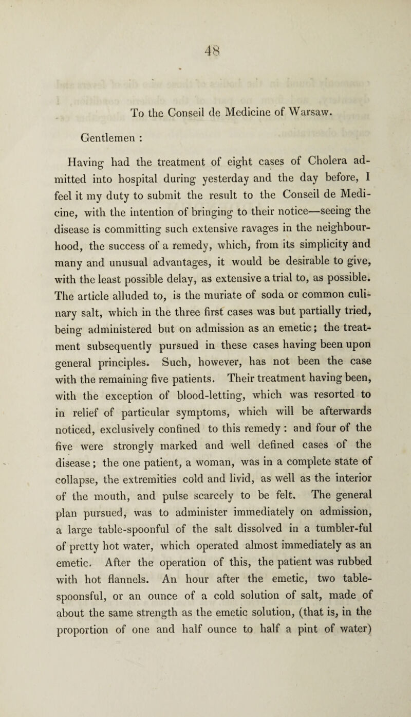 To the Conseil tie Medicine of Warsaw. Gentlemen : Having had the treatment of eight cases of Cholera ad¬ mitted into hospital during yesterday and the day before, 1 feel it my duty to submit the result to the Conseil de Medi¬ cine, with the intention of bringing to their notice—seeing the disease is committing such extensive ravages in the neighbour¬ hood, the success of a remedy, which, from its simplicity and many and unusual advantages, it would be desirable to give, with the least possible delay, as extensive a trial to, as possible. The article alluded to, is the muriate of soda or common culi¬ nary salt, which in the three first cases was but partially tried, being administered but on admission as an emetic; the treat¬ ment subsequently pursued in these cases having been upon general principles. Such, however, has not been the case with the remaining five patients. Their treatment having been, with the exception of blood-letting, which was resorted to in relief of particular symptoms, which will be afterwards noticed, exclusively confined to this remedy : and four of the five were strongly marked and well defined cases of the disease; the one patient, a woman, was in a complete state of collapse, the extremities cold and livid, as well as the interior of the mouth, and pulse scarcely to be felt. The general plan pursued, was to administer immediately on admission, a large table-spoonful of the salt dissolved in a tumbler-ful of pretty hot water, which operated almost immediately as an emetic. After the operation of this, the patient was rubbed with hot flannels. An hour after the emetic, two table- spoonsful, or an ounce of a cold solution of salt, made of about the same strength as the emetic solution, (that is, in the proportion of one and half ounce to half a pint of water)