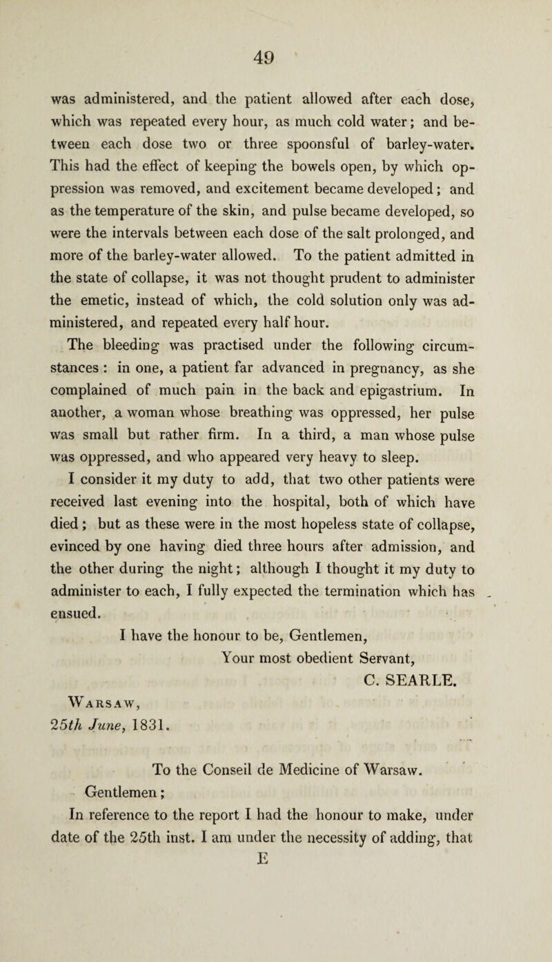 was administered, and the patient allowed after each dose, which was repeated every hour, as much cold water; and be¬ tween each dose two or three spoonsful of barley-water. This had the effect of keeping the bowels open, by which op¬ pression was removed, and excitement became developed; and as the temperature of the skin, and pulse became developed, so were the intervals between each dose of the salt prolonged, and more of the barley-water allowed. To the patient admitted in the state of collapse, it was not thought prudent to administer the emetic, instead of which, the cold solution only was ad¬ ministered, and repeated every half hour. The bleeding was practised under the following circum¬ stances : in one, a patient far advanced in pregnancy, as she complained of much pain in the back and epigastrium. In another, a woman whose breathing was oppressed, her pulse was small but rather firm. In a third, a man whose pulse was oppressed, and who appeared very heavy to sleep. I consider it my duty to add, that two other patients were received last evening into the hospital, both of which have died ; but as these were in the most hopeless state of collapse, evinced by one having died three hours after admission, and the other during the night; although I thought it my duty to administer to each, I fully expected the termination which has ensued. I have the honour to be, Gentlemen, Your most obedient Servant, C. SEARLE. Warsaw, 25th June, 1831. To the Conseil de Medicine of Warsaw. Gentlemen; In reference to the report I had the honour to make, under date of the 25th inst. I am under the necessity of adding, that E