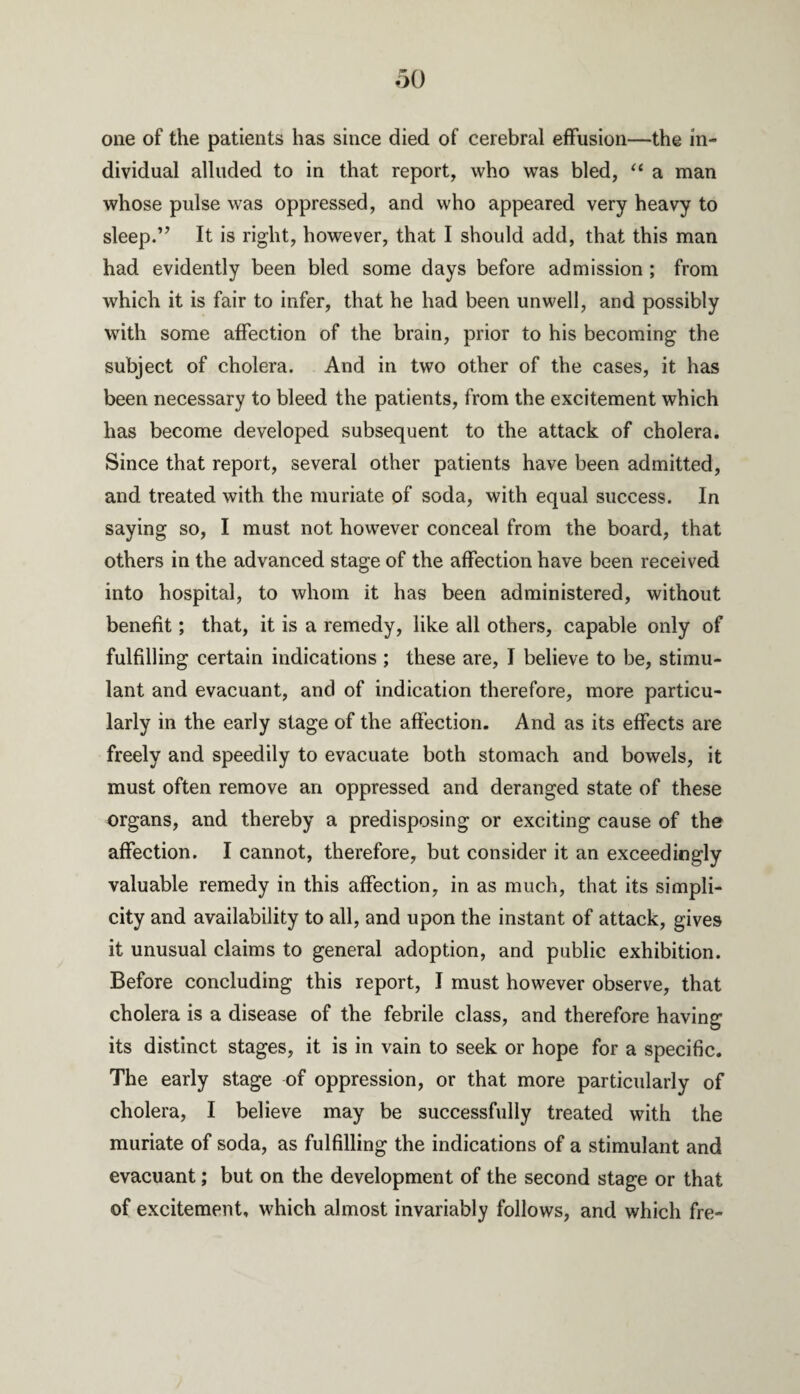 one of the patients has since died of cerebral effusion—the in¬ dividual alluded to in that report, who was bled, “ a man whose pulse was oppressed, and who appeared very heavy to sleep.” It is right, however, that I should add, that this man had evidently been bled some days before admission ; from which it is fair to infer, that he had been unwell, and possibly with some affection of the brain, prior to his becoming the subject of cholera. And in two other of the cases, it has been necessary to bleed the patients, from the excitement which has become developed subsequent to the attack of cholera. Since that report, several other patients have been admitted, and treated with the muriate of soda, with equal success. In saying so, I must not however conceal from the board, that others in the advanced stage of the affection have been received into hospital, to whom it has been administered, without benefit; that, it is a remedy, like all others, capable only of fulfilling certain indications; these are, I believe to be, stimu¬ lant and evacuant, and of indication therefore, more particu¬ larly in the early stage of the affection. And as its effects are freely and speedily to evacuate both stomach and bowels, it must often remove an oppressed and deranged state of these organs, and thereby a predisposing or exciting cause of the affection. I cannot, therefore, but consider it an exceedingly valuable remedy in this affection, in as much, that its simpli¬ city and availability to all, and upon the instant of attack, gives it unusual claims to general adoption, and public exhibition. Before concluding this report, I must however observe, that cholera is a disease of the febrile class, and therefore having its distinct stages, it is in vain to seek or hope for a specific. The early stage of oppression, or that more particularly of cholera, I believe may be successfully treated with the muriate of soda, as fulfilling the indications of a stimulant and evacuant; but on the development of the second stage or that of excitement, which almost invariably follows, and which fre-