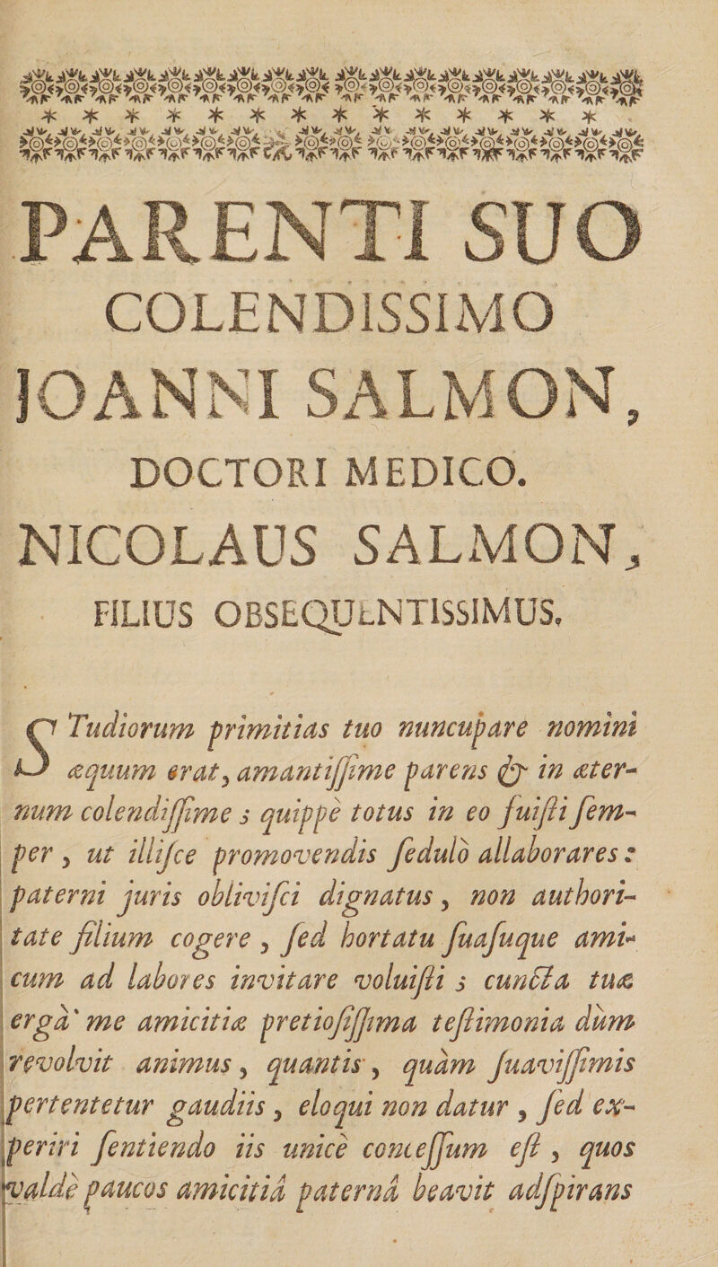 * * ¥ * # -W*', j**' -SlH' Jt*. -tf * * * * 'Rl*' JAft‘ T^ff- * ^ * * * -*f \&gt;. jrfy.- j#w -vw. 4&lt; ^. -sj^, -SjVt-, -Si V, JK **' -a&gt;V, 4)V -KU, -»«*•. J*»0 -K* -S \v. 4IMS-- .«W .«'&lt;V -fc Ys, 4J ^ -lJ PARENTI SUO COLEND1SSIMO 10ANNI SALMON, DOCTORI MEDICO. NICOLAUS SALMON, FILIUS OBSEQULNTISSIMUS, Tudiorum primitias tuo nuncupare nomini ^quum erat, amantijfime parens &amp; in reter- num colendijfime s quippe totus in eo fiuifii per 5 ut illijce promovendis fedulo allaborares : paterni juris ohlivifci dignatus &gt; non authori- tate filium cogere , jed hortatu fuafuque ami« cum ad labores invitare voluifii s euntia tuae erga' me amicitiae pretiofifitma tefiimonia dum revolvit animus, quantis, quam juavijfimis pertentetur gaudiis 5 eloqui non datur 3 fed ex¬ periri fient tendo iis unice comejjum efii , quos a i djpirans “i'dide paucus Amicitid paterna, beavit