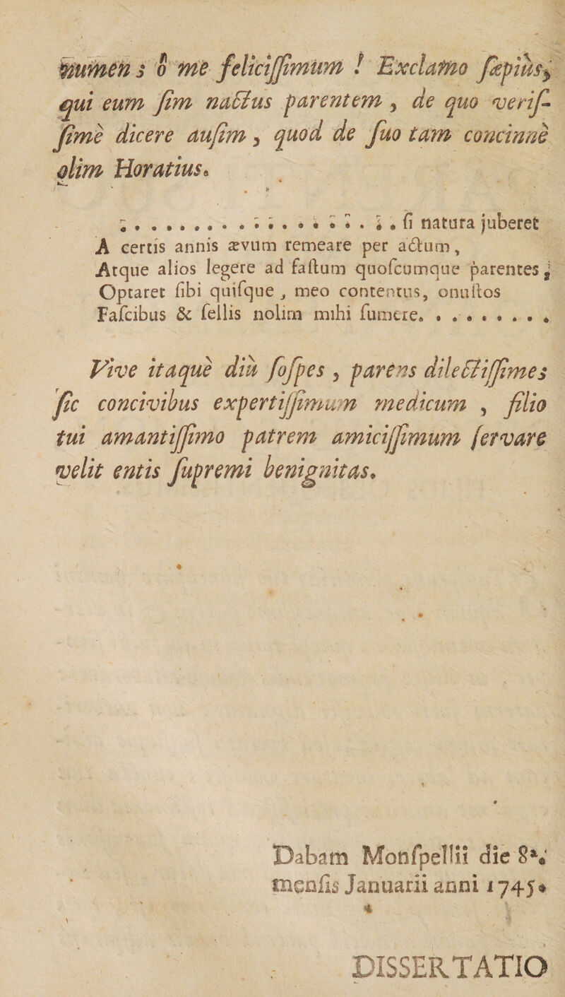 qui eum fim na&amp;tus parentem 3 de quo verif- fime dicere aufim 5 quod de fuo tam concinne dim Horatius« ^ . . ‘ ; , I • (i natura juberet A certis annis sevum remeare per a&amp;um, Atque alios legere ad faftum quofcumque parentes s Optaret (ibi quifque ^ meo contentus, onuftos Fafcibus &amp; fellis nolirn mihi fu mei e. Vive itaque diu fofipes 5 parens dii e &amp; i (fime s fic concivibus expertijfimum medicum , filio tui amantijfimo patrem amicijfimum [et vare velit entis fupremi benignitas. Dabam Monfpelln die 8\' tncnfis Januarii anni 1745* * ■ 1 DISSERTATIO