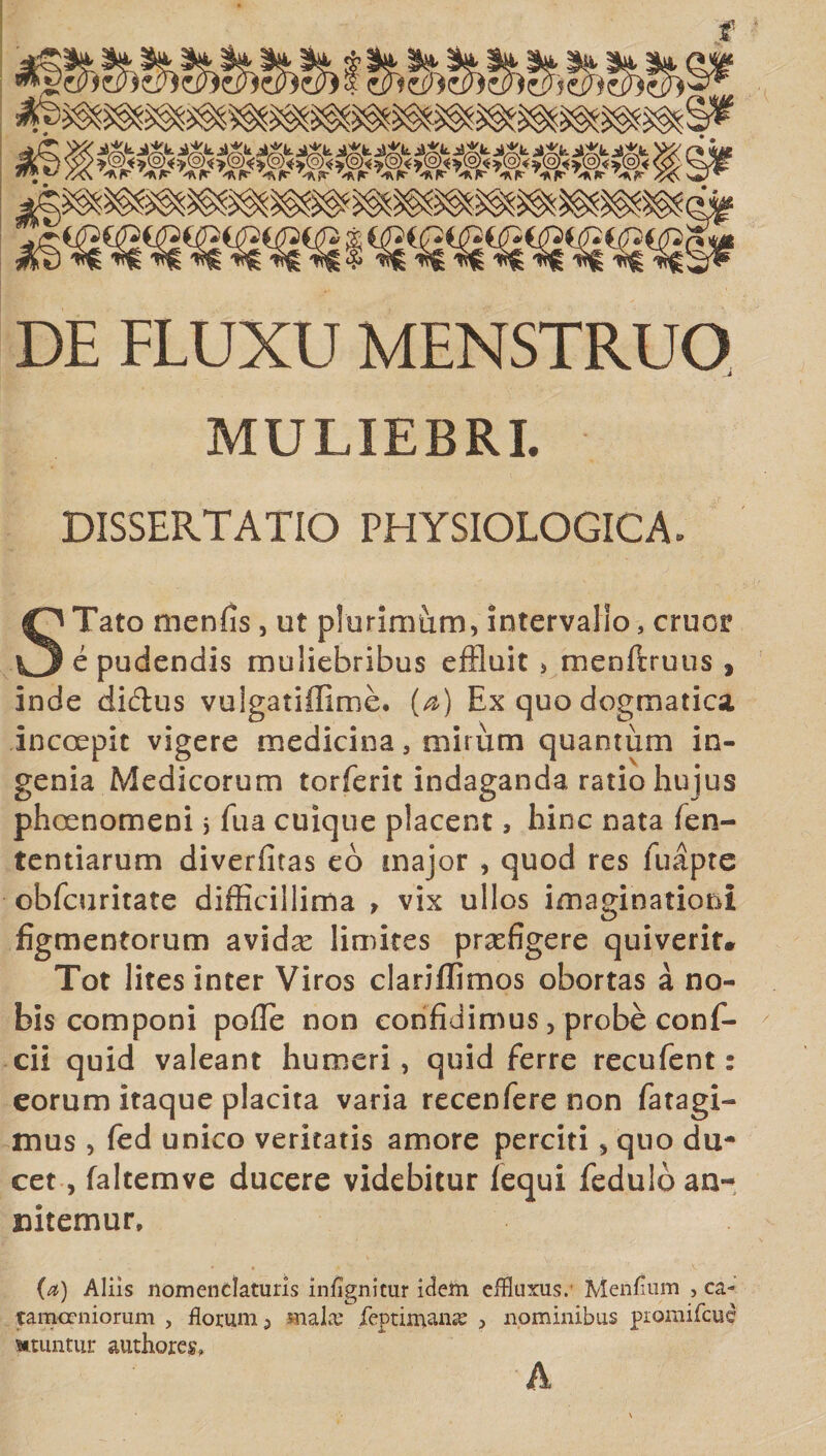 f ‘ DE FLUXU MENSTRUO J MULIEBRI. DISSERTATIO PHYSIOLOGICA. STato menfis, ut plurimiim, intervallo, eruor e pudendis muliebribus effluit &gt; menftruus , inde didus vuigatiffime. (a) Ex quo dogmatica incoepic vigere medicina, mirum quantum in¬ genia Medicorum torferit indaganda ratio hujus phocnomeni 5 fua cuique placent, hinc nata fen- tentiarum diverfitas eo major , quod res fu apte obfcuritate difficillima , vix ullos imaginationi figmentorum avidas limites praefigere quiverit. Tot lites inter Viros clariffimos obortas a no¬ bis componi polle non confidimus, probe conf- cii quid valeant humeri, quid ferre recufent: eorum itaque placita varia recenfere non fatagi- mus , fed unico veritatis amore perciti 5 quo du¬ cet , faltemve ducere videbitur fequi feduloan- nitemur, (a) Aliis nomenclaturis infignitur idem effluxus.’ Menfium , ca- tamoeniorum , floram ^ mala; feptimana? , nominibus promifeue Mtuntur authores, h