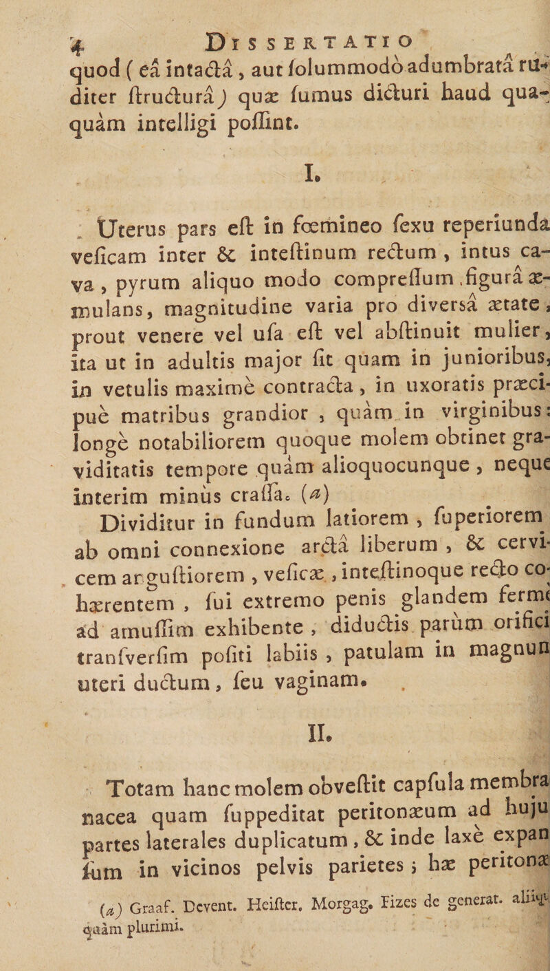 quod ( e a intada , aut iolummodo adumbrata ni*, diter ftruduraj quae fumus diduri haud qua¬ quam intelligi poffint. . . I. ’> • Uterus pars eft in femineo fexu reperiunda veficam inter 6c inteftinum redum , intus ca¬ va, pyrum aliquo modo compreflum .figura ae¬ mulans, magnitudine varia pro diversa aetate, prout venere vel ufa eft vel abftinuit mulier, ita ut in adultis major fit quam in junioribus, in vetulis maxime contracta, in uxoratis praeci¬ pue matribus grandior , quam in virginibus: longe notabiliorem quoque molem obtinet gra¬ viditatis tempore quam alioquocunque , neque interim minus crafla* (a) Dividitur in fundum latiorem , fuperiorem ab omni connexione arcta liberum , &amp; cervi¬ cem arguftiorem , veficae , inteftinoque recto co* haerentem , fui extremo penis glandem ferme ad amuffim exhibente, didudis parum onfici tranfverfim pofiti labiis > patulam in magnun uteri dudum, feu vaginam. . | II. Totam hanc molem obvertit capfula membra nacea quam fuppeditat peritonaeum ad huju partes laterales duplicatum , 6C inde laxe expan fum in vicinos pelvis parietes j hae peritonae (a) Graaf. Dcvent. Heifter. Morgag. Hzes de generat, aln^ <jaam plurimi.