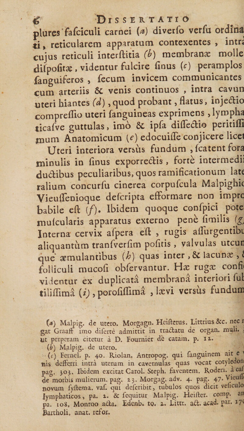 plures Fafciculi carnei (o) divetfo verfu ordina ti, reticularem apparatum contexentes , intr: cujus reticuli interftitia (b) membranae molle difpofitae , videntur fulcire finus (c) peramplos fanguiferos , fecum invicem communicantes cum arteriis &amp;c venis continuos , intra cavun uteri hiantes (d) ,quod probant, flatus, injedio compreflio uteri fanguineas exprimens , lympha ticafve guttulas, imo Sc ipfa difledio peritiffi fnum Anatomicum (c) edocuifle conjicere licet Uteri interiora versus fundum , (catentfora tninulis in finus exporredis, forte intermedii dudibus peculiaribus, quos ramificationum late ralium concurfu cinerea corpufcula Malpighic Vieuflenioque deferipta efformare non impre babile eft (/). Ibidem quoque confpici pote mulcularis apparatus externo pene fimilis (g/ Interna cervix afpera eft , rugis aflurgentik aliquantum tranfverfim pofitis, valvulas utcuc que aemulantibus {h) quas inter , &amp; lacunae , l folliculi mucofi obfervantur. Hae rugae confii videntur ex duplicata membrana interiori fui tilifiima {i) , porofiflima , laevi versus fundum (a) Malpig. de utero. Morgagn. Heifterus. Littrius &amp;c. nec r gat GraafF imo diferte admittit in tradatu de organ. muli. . Ut perperam citetur a D. Fournier de catam, p. 12,, (b) Malpig. de utero. (t) Fernel. p. 40. Riolan. Antropog. qui fanguinem ait e 1 nis deffervi intra uterum in cavernulas quas vocat cotyledon pag. 303. Ibidem excitat Carol. Steph. faventem. Roden. a cafl de morbis mulierum, pag. 13. Morgag. adv. 4. pag. 47*Vieull&lt; novum fyftema. vaf. qui deferibit, tubulos quos dicit veficuio lymphaticos, pa. 1. &amp; fequitur Malpig. Heifter. comp. an pa. 108, Monroo ada. Edenb. to. 1. Litu. ad. acad. par. i?i fiartholi. anat. refor.